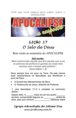 Tudo que você sempre quis saber sobre o
APOCALIPSE
LIÇÃO 17
O Selo de Deus
Bem vindo ao seminário do APOCALIPSE
Está escrito:
“Bem-aventurado aquele que lê e aquele que ouve
as palavras da profecia e guarda as coisas nela
escritas, pois o tempo está próximo”.
(Apocalipse 1: 3)
Deus sempre teve um povo na Terra. Há pelo menos
duas características no Apocalipse, que identificam o
povo de Deus:
• A Guarda dos Mandamentos de Deus.
• O Testemunho de Jesus, (Espírito de Profecia).
1. Leia Apocalipse 7:1-3 e complete os versículos
abaixo:
Depois disto, vi ______ anjos em pé nos quatro _______
da terra, conservando seguros os __________ ventos da
terra, para que nenhum _____________ soprasse sobre
Igreja Adventista do Sétimo Dia
www.profecias.com.br
 