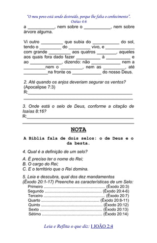 “O meu povo está sendo destruído, porque lhe falta o conhecimento”.
Oséias 4:6
a ___________, nem sobre o ___________, nem sobre
árvore alguma.
Vi outro _________ que subia do ___________ do sol,
tendo o _________ do _________ vivo, e ____________
com grande _________ aos quatros ________, aqueles
aos quais fora dado fazer __________ à __________ e
ao _____________, dizendo: não ____________ nem a
_________nem o _________, nem as _________, até
__________na fronte os ____________ do nosso Deus.
2. Até quando os anjos deveriam segurar os ventos?
(Apocalipse 7:3)
R:___________________________________________
_____________________________________________
3. Onde está o selo de Deus, conforme a citação de
Isaías 8:16?
R:____________________________________________
______________________________________________
NOTA
A Bíblia fala de dois selos: o de Deus e o
da besta.
4. Qual é a definição de um selo?
A. É preciso ter o nome do Rei;
B. O cargo do Rei;
C. E o território que o Rei domina.
5. Leia e descubra, qual dos dez mandamentos
(Êxodo 20:1-17) Preenche as características de um Selo:
Primeiro ........................................................ (Êxodo 20:3)
Segundo .................................................... (Êxodo 20:4-6)
Terceiro ........................................................ (Êxodo 20:7)
Quarto ..................................................... (Êxodo 20:8-11)
Quinto ........................................................ (Êxodo 20:12)
Sexto ......................................................... (Êxodo 20:13)
Sétimo ....................................................... (Êxodo 20:14)
Leia e Reflita o que diz: I JOÃO 2:4
 