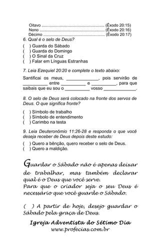 Oitavo ........................................................ (Êxodo 20:15)
Nono .......................................................... (Êxodo 20:16)
Décimo ....................................................... (Êxodo 20:17)
6. Qual é o selo de Deus?
( ) Guarda do Sábado
( ) Guarda do Domingo
( ) O Sinal da Cruz
( ) Falar em Línguas Estranhas
7. Leia Ezequiel 20:20 e complete o texto abaixo:
Santificai os meus, _____________, pois servirão de
__________ entre __________ e __________, para que
saibais que eu sou o __________ vosso _____________.
8. O selo de Deus será colocado na fronte dos servos de
Deus. O que significa fronte?
( ) Símbolo de trabalho
( ) Símbolo de entendimento
( ) Carimbo na testa
9. Leia Deuteronômio 11:26-28 e responda o que você
deseja receber de Deus depois deste estudo:
( ) Quero a bênção, quero receber o selo de Deus.
( ) Quero a maldição.
Guardar o Sábado não é apenas deixar
de trabalhar, mas também declarar
qual é o Deus que você serve.
Para que o criador seja o seu Deus é
necessário que você guarde o Sábado.
( ) A partir de hoje, desejo guardar o
Sábado pela graça de Deus.
Igreja Adventista do Sétimo Dia
www.profecias.com.br
 