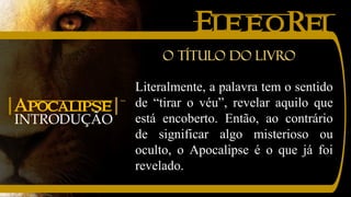 EleéoRei
INTRODUÇÃO
|Apocalipse|
Literalmente, a palavra tem o sentido
de “tirar o véu”, revelar aquilo que
está encoberto. Então, ao contrário
de significar algo misterioso ou
oculto, o Apocalipse é o que já foi
revelado.
O título do livro
 