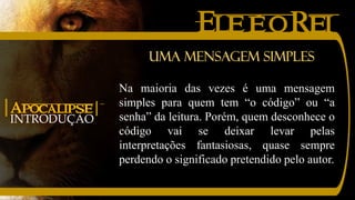 EleéoRei
INTRODUÇÃO
|Apocalipse|
Na maioria das vezes é uma mensagem
simples para quem tem “o código” ou “a
senha” da leitura. Porém, quem desconhece o
código vai se deixar levar pelas
interpretações fantasiosas, quase sempre
perdendo o significado pretendido pelo autor.
Uma mensagem simples
 