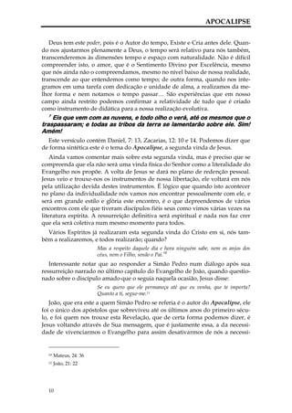 APOCALIPSE


   Deus tem este poder, pois é o Autor do tempo, Existe e Cria antes dele. Quan-
do nos ajustarmos plenamente a Deus, o tempo será relativo para nós também,
transcenderemos às dimensões tempo e espaço com naturalidade. Não é difícil
compreender isto, o amor, que é o Sentimento Divino por Excelência, mesmo
que nós ainda não o compreendamos, mesmo no nível baixo de nossa realidade,
transcende ao que entendemos como tempo; de outra forma, quando nos inte-
gramos em uma tarefa com dedicação e unidade de alma, a realizamos da me-
lhor forma e nem notamos o tempo passar… São experiências que em nosso
campo ainda restrito podemos confirmar a relatividade de tudo que é criado
como instrumento de didática para a nossa realização evolutiva.
  7
    Eis que vem com as nuvens, e todo olho o verá, até os mesmos que o
traspassaram; e todas as tribos da terra se lamentarão sobre ele. Sim!
Amém!
  Este versículo contém Daniel, 7: 13, Zacarias, 12: 10 e 14. Podemos dizer que
de forma sintética este é o tema do Apocalipse, a segunda vinda de Jesus.
    Ainda vamos comentar mais sobre esta segunda vinda, mas é preciso que se
compreenda que ela não será uma vinda física do Senhor como a literalidade do
Evangelho nos propõe. A volta de Jesus se dará no plano de redenção pessoal.
Jesus veio e trouxe-nos os instrumentos de nossa libertação, ele voltará em nós
pela utilização devida destes instrumentos. É lógico que quando isto acontecer
no plano da individualidade nós vamos nos encontrar pessoalmente com ele, e
será em grande estilo e glória este encontro, é o que depreendemos de vários
encontros com ele que tiveram discípulos fiéis seus como vimos várias vezes na
literatura espírita. A ressurreição definitiva será espiritual e nada nos faz crer
que ela será coletiva num mesmo momento para todos.
  Vários Espíritos já realizaram esta segunda vinda do Cristo em si, nós tam-
bém a realizaremos, e todos realizarão; quando?
                        Mas a respeito daquele dia e hora ninguém sabe, nem os anjos dos
                        céus, nem o Filho, senão o Pai.10
   Interessante notar que ao responder a Simão Pedro num diálogo após sua
ressurreição narrado no último capítulo do Evangelho de João, quando questio-
nado sobre o discípulo amado que o seguia naquela ocasião, Jesus disse:
                        Se eu quero que ele permaneça até que eu venha, que te importa?
                        Quanto a ti, segue-me.11
   João, que era este a quem Simão Pedro se referia é o autor do Apocalipse, ele
foi o único dos apóstolos que sobreviveu até os últimos anos do primeiro sécu-
lo, e foi quem nos trouxe esta Revelação, que de certa forma podemos dizer, é
Jesus voltando através de Sua mensagem, que é justamente essa, a da necessi-
dade de vivenciarmos o Evangelho para assim desativarmos de nós a necessi-


  10   Mateus, 24: 36
  11   João, 21: 22




  10
 