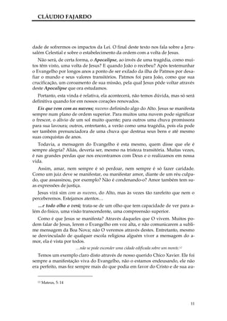 CLÁUDIO FAJARDO




dade de sofrermos os impactos da Lei. O final deste texto nos fala sobre a Jeru-
salém Celestial e sobre o estabelecimento da ordem com a volta de Jesus.
   Não será, de certa forma, o Apocalipse, ao invés de uma tragédia, como mui-
tos têm visto, uma volta de Jesus? E quando João o recebeu? Após testemunhar
o Evangelho por longos anos a ponto de ser exilado da ilha de Patmos por desa-
fiar o mundo e seus valores transitórios. Patmos foi para João, como que sua
crucificação, um coroamento de sua missão, pela qual Jesus pôde voltar através
deste Apocalipse que ora estudamos.
  Portanto, esta vinda é relativa, ela acontecerá, não temos dúvida, mas só será
definitiva quando for em nossos corações renovados.
   Eis que vem com as nuvens; nuvens definindo algo do Alto. Jesus se manifesta
sempre num plano de ordem superior. Para muitos uma nuvem pode significar
o frescor, o alívio de um sol muito quente; para outros uma chuva promissora
para sua lavoura; outros, entretanto, a verão como uma tragédia, pois ela pode
ser também prenunciadora de uma chuva que destrua seus bens e até mesmo
suas conquistas de anos.
   Todavia, a mensagem do Evangelho é esta mesmo, quem disse que ele é
sempre alegria? Aliás, deveria ser, mesmo na tristeza transitória. Muitas vezes,
é nas grandes perdas que nos encontramos com Deus e o realizamos em nossa
vida.
   Assim, amar, nem sempre é só perdoar, nem sempre é só fazer caridade.
Como um juiz deve se manifestar, ou manifestar amor, diante de um réu culpa-
do, que assassinou, por exemplo? Não é condenando-o? Amor também tem su-
as expressões de justiça.
  Jesus virá sim com as nuvens, do Alto, mas às vezes tão rarefeito que nem o
perceberemos. Estejamos atentos…
  …e todo olho o verá; trata-se de um olho que tem capacidade de ver para a-
lém do físico, uma visão transcendente, uma compreensão superior.
   Como é que Jesus se manifesta? Através daqueles que O vivem. Muitos po-
dem falar de Jesus, lerem o Evangelho em voz alta, e não comunicarem a subli-
me mensagem da Boa Nova; não O veremos através destes. Entretanto, mesmo
se desvinculado de qualquer escola religiosa alguém viver a mensagem do a-
mor, ela é vista por todos.
                       …não se pode esconder uma cidade edificada sobre um monte.12
   Temos um exemplo claro disto através de nosso querido Chico Xavier. Ele foi
sempre a manifestação viva do Evangelho, não o estamos endeusando, ele não
era perfeito, mas fez sempre mais do que podia em favor do Cristo e de sua au-


  12   Mateus, 5: 14




                                                                                      11
 