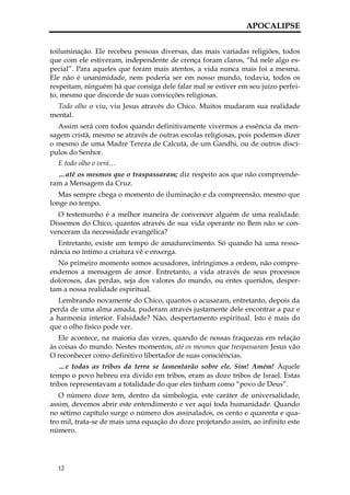 APOCALIPSE


toiluminação. Ele recebeu pessoas diversas, das mais variadas religiões, todos
que com ele estiveram, independente de crença foram claros, “há nele algo es-
pecial”. Para aqueles que foram mais atentos, a vida nunca mais foi a mesma.
Ele não é unanimidade, nem poderia ser em nosso mundo, todavia, todos os
respeitam, ninguém há que consiga dele falar mal se estiver em seu juízo perfei-
to, mesmo que discorde de suas convicções religiosas.
  Todo olho o viu, viu Jesus através do Chico. Muitos mudaram sua realidade
mental.
  Assim será com todos quando definitivamente vivermos a essência da men-
sagem cristã, mesmo se através de outras escolas religiosas, pois podemos dizer
o mesmo de uma Madre Tereza de Calcutá, de um Gandhi, ou de outros discí-
pulos do Senhor.
  E todo olho o verá…
  …até os mesmos que o traspassaram; diz respeito aos que não compreende-
ram a Mensagem da Cruz.
   Mas sempre chega o momento de iluminação e da compreensão, mesmo que
longe no tempo.
  O testemunho é a melhor maneira de convencer alguém de uma realidade.
Dissemos do Chico, quantos através de sua vida operante no Bem não se con-
venceram da necessidade evangélica?
  Entretanto, existe um tempo de amadurecimento. Só quando há uma resso-
nância no íntimo a criatura vê e enxerga.
  No primeiro momento somos acusadores, infringimos a ordem, não compre-
endemos a mensagem de amor. Entretanto, a vida através de seus processos
dolorosos, das perdas, seja dos valores do mundo, ou entes queridos, desper-
tam a nossa realidade espiritual.
   Lembrando novamente do Chico, quantos o acusaram, entretanto, depois da
perda de uma alma amada, puderam através justamente dele encontrar a paz e
a harmonia interior. Falsidade? Não, despertamento espiritual. Isto é mais do
que o olho físico pode ver.
   Ele acontece, na maioria das vezes, quando de nossas fraquezas em relação
às coisas do mundo. Nestes momentos, até os mesmos que trespassaram Jesus vão
O reconhecer como definitivo libertador de suas consciências.
   …e todas as tribos da terra se lamentarão sobre ele. Sim! Amém! Àquele
tempo o povo hebreu era divido em tribos, eram as doze tribos de Israel. Estas
tribos representavam a totalidade do que eles tinham como “povo de Deus”.
   O número doze tem, dentro da simbologia, este caráter de universalidade,
assim, devemos abrir este entendimento e ver aqui toda humanidade. Quando
no sétimo capítulo surge o número dos assinalados, os cento e quarenta e qua-
tro mil, trata-se de mais uma equação do doze projetando assim, ao infinito este
número.




  12
 