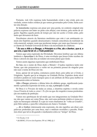 CLÁUDIO FAJARDO




   Portanto, toda tribo expressa toda humanidade cristã e não cristã, pois em
verdade, somos todos cristãos já que somos governados pelo Cristo, basta acei-
tar esta direção.
   Se lamentarão; expressa um pesar por uma perda, no contexto original esta
palavra expressa um bater no peito com aflição, com tristeza, pela morte de al-
guém. Significa aquela perda de tempo por não ter aceito o Cristo antes, pelo
tanto que deixamos de fazer.
   Percebemos através da literatura mediúnica que este é um sentimento co-
mum dos Espíritos quando desencarnam e tomam consciência da realidade da
vida essencial, sempre veem que perderam tempo, por mais que fizeram é pou-
co diante da Verdade Universal do Bem e da necessidade de colaborar.
  8
   Eu sou o Alfa e o Ômega, o Princípio e o Fim, diz o Senhor, que é, e
que era, e que há de vir, o Todo-poderoso
   Temos aqui uma expressão da Divindade. Devemos lembrar que em última
instância o Apocalipse é de Deus, é uma revelação que Jesus-Cristo recebeu de
Deus e através do anjo deu ao redator em nosso plano que é João.
  Temos assim algumas expressões que simbolizam Deus:
  Eu Sou; era o nome de Deus dado a Moisés13. O judeu repeitava tanto este
Nome, que não pronunciava o verbo ser na primeira pessoa do singular para
não usar o nome de Deus em vão.
  Jesus, apesar de ser judeu, costumava assim dizer, pois sabia ser o Cristo, o
Unigênito, Aquele que já se integrou na Unidade Divina. Espíritos deste nível
evolutivo podem às vezes transpor para si um atributo de Deus para melhor se
expressarem entre os homens.
  Alfa e Ômega; primeira e última letra do alfabeto grego, significando justa-
mente a próxima expressão do texto, ou seja, o princípio e o fim.
  Só Deus é o Princípio de todas as coisas, a doutrina espírita o revela como
Causa Primária de todas as coisas14. É o fim no que diz respeito à nossa predestina-
ção em matéria de perfeição.
   Vamos nos aperfeiçoar de tal modo que nos integraremos na Unidade Divi-
na; não que vamos ser como Deus, não, será uma perfeição relativa à nossa po-
sição na hierarquia celestial. É o que às vezes chamamos de “volta ao Criador”,
pois Dele saímos, e para Ele voltaremos em Amor e Verdade.
  … diz o Senhor; interessante esta expressão, ela não significa um dizer com
palavras proferidas por uma boca, mas o médium revelador a percebe. Pode-
mos dizer que tal se dá quando o medianeiro entra no “tempo” de Deus.

  13   Cf. Êxodo, 3: 14
  14   (KARDEC, O Livro dos Espíritos. 50ª ed. 1980), Q. 1




                                                                                 13
 
