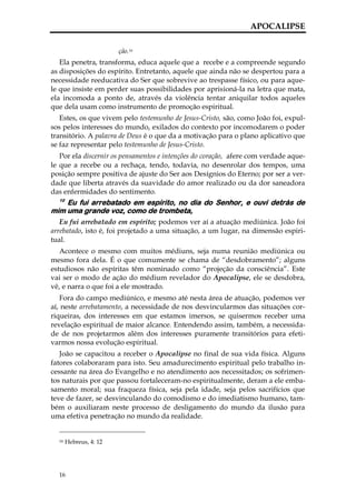 APOCALIPSE

                        ção.16
   Ela penetra, transforma, educa aquele que a recebe e a compreende segundo
as disposições do espírito. Entretanto, aquele que ainda não se despertou para a
necessidade reeducativa do Ser que sobrevive ao trespasse físico, ou para aque-
le que insiste em perder suas possibilidades por aprisioná-la na letra que mata,
ela incomoda a ponto de, através da violência tentar aniquilar todos aqueles
que dela usam como instrumento de promoção espiritual.
   Estes, os que vivem pelo testemunho de Jesus-Cristo, são, como João foi, expul-
sos pelos interesses do mundo, exilados do contexto por incomodarem o poder
transitório. A palavra de Deus é o que da a motivação para o plano aplicativo que
se faz representar pelo testemunho de Jesus-Cristo.
   Por ela discernir os pensamentos e intenções do coração, afere com verdade aque-
le que a recebe ou a rechaça, tendo, todavia, no desenrolar dos tempos, uma
posição sempre positiva de ajuste do Ser aos Desígnios do Eterno; por ser a ver-
dade que liberta através da suavidade do amor realizado ou da dor saneadora
das enfermidades do sentimento.
  10
    Eu fui arrebatado em espírito, no dia do Senhor, e ouvi detrás de
mim uma grande voz, como de trombeta,
   Eu fui arrebatado em espírito; podemos ver aí a atuação mediúnica. João foi
arrebatado, isto é, foi projetado a uma situação, a um lugar, na dimensão espiri-
tual.
   Acontece o mesmo com muitos médiuns, seja numa reunião mediúnica ou
mesmo fora dela. É o que comumente se chama de “desdobramento”; alguns
estudiosos não espíritas têm nominado como “projeção da consciência”. Este
vai ser o modo de ação do médium revelador do Apocalipse, ele se desdobra,
vê, e narra o que foi a ele mostrado.
   Fora do campo mediúnico, e mesmo até nesta área de atuação, podemos ver
aí, neste arrebatamento, a necessidade de nos desvincularmos das situações cor-
riqueiras, dos interesses em que estamos imersos, se quisermos receber uma
revelação espiritual de maior alcance. Entendendo assim, também, a necessida-
de de nos projetarmos além dos interesses puramente transitórios para efeti-
varmos nossa evolução espiritual.
   João se capacitou a receber o Apocalipse no final de sua vida física. Alguns
fatores colaboraram para isto. Seu amadurecimento espiritual pelo trabalho in-
cessante na área do Evangelho e no atendimento aos necessitados; os sofrimen-
tos naturais por que passou fortaleceram-no espiritualmente, deram a ele emba-
samento moral; sua fraqueza física, seja pela idade, seja pelos sacrifícios que
teve de fazer, se desvinculando do comodismo e do imediatismo humano, tam-
bém o auxiliaram neste processo de desligamento do mundo da ilusão para
uma efetiva penetração no mundo da realidade.


  16   Hebreus, 4: 12




  16
 