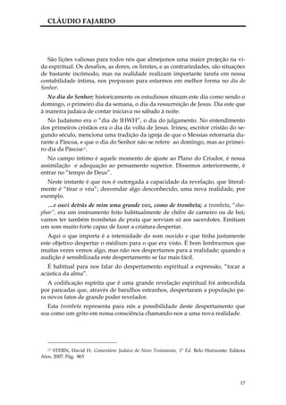 CLÁUDIO FAJARDO




  São lições valiosas para todos nós que almejamos uma maior projeção na vi-
da espiritual. Os desafios, as dores, os limites, e as contrariedades, são situações
de bastante incômodo, mas na realidade realizam importante tarefa em nossa
contabilidade íntima, nos preparam para estarmos em melhor forma no dia do
Senhor.
  No dia do Senhor; historicamente os estudiosos situam este dia como sendo o
domingo, o primeiro dia da semana, o dia da ressurreição de Jesus. Dia este que
à maneira judaica de contar iniciava no sábado à noite.
   No Judaísmo era o “dia de IHWH”, o dia do julgamento. No entendimento
dos primeiros cristãos era o dia da volta de Jesus. Irineu, escritor cristão do se-
gundo século, menciona uma tradição da igreja de que o Messias retornaria du-
rante a Páscoa, e que o dia do Senhor não se refere ao domingo, mas ao primei-
ro dia da Páscoa17.
   No campo íntimo é aquele momento de ajuste ao Plano do Criador, é nossa
assimilação e adequação ao pensamento superior. Dissemos anteriormente, é
entrar no “tempo de Deus”.
  Neste instante é que nos é outorgada a capacidade da revelação, que literal-
mente é “tirar o véu”; desvendar algo desconhecido, uma nova realidade, por
exemplo.
  …e ouvi detrás de mim uma grande voz, como de trombeta; a trombeta, “sho-
phar”, era um instrumento feito habitualmente de chifre de carneiro ou de boi;
vamos ter também trombetas de prata que serviam só aos sacerdotes. Emitiam
um som muito forte capaz de fazer a criatura despertar.
   Aqui o que importa é a intensidade do som ouvido e que tinha justamente
este objetivo despertar o médium para o que era visto. É bom lembrarmos que
muitas vezes vemos algo, mas não nos despertamos para a realidade; quando a
audição é sensibilizada este despertamento se faz mais fácil.
  É habitual para nos falar do despertamento espiritual a expressão, “tocar a
acústica da alma”.
   A codificação espírita que é uma grande revelação espiritual foi antecedida
por pancadas que, através de barulhos estranhos, despertaram a população pa-
ra novos fatos de grande poder revelador.
  Esta trombeta representa para nós a possibilidade deste despertamento que
soa como um grito em nossa consciência chamando-nos a uma nova realidade.




   17 STERN, David H. Comentário Judaico do Novo Testamento, 1ª Ed. Belo Horizonte: Editora

Atos, 2007. Pág. 865




                                                                                        17
 