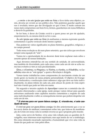 CLÁUDIO FAJARDO




   …e envia- o às sete igrejas que estão na Ásia; o livro tinha uma objetivo, as-
sim, deveria ser enviado ao seu publico alvo. Não podemos guardar aquilo que
nos é revelado, temos que dar divulgação ao que é bom. É muito comum em
nosso meio comprarmos um bom livro, lermos, guardarmos em nossa biblioteca
e deixá-lo lá quietinho.
  Se for bom, é dever do Cristão enviá-lo a quem possa ser por ele ajudado,
emprestarmo-lo, ou mesmo doá-lo se for o caso.
  Às sete igrejas que estão na Ásia; já analisamos a mesma expressão quando
comentamos o quarto versículo deste mesmo capítulo.
  Elas podem ter vários significados no plano histórico, geográfico, religioso, e
no campo pessoal.
  Toda nossa evolução se dá num plano setenário, que são ciclos que envolvem
sempre uma equação de “sete”.
   Vamos ter a oportunidade de no decorrer deste texto explanar mais sobre o
assunto apesar de nossas limitações.
  Aqui devemos entendê-las em seu sentido de unidade, de universalidade,
mas também de diversidade, pois cada uma, como cada um de nós se acha nu-
ma fase evolutiva e tem as suas peculiaridades.
  Éfeso, e a Esmirna, e a Pérgamo, e a Tiatira, e a Sardes, e a Filadélfia, e a La-
odicéia; estas são as “sete igrejas” a quem a Revelação é dirigida.
   Vamos tentar trabalhá-las como componentes do movimento cristão de um
modo geral; ou facetas de nossa própria personalidade. O objetivo do Evange-
lho é reeducativo, e reeducação como sabemos é algo que deve ser feito indivi-
dualmente, no plano íntimo de cada um, pois educar do ponto de vista espiri-
tual não é tarefa que pode ser feita em massa.
   No segundo e terceiro capítulo do Apocalipse vamos ter o conteúdo das ob-
servações direcionadas a cada igreja, razão porque vamos deixar para quando
estivermos analisando estes capítulos maiores comentários a respeito de cada
uma individualmente e sobre as consequências morais que podem despertar em
cada um de nós.
  12
     E virei-me para ver quem falava comigo. E, virando-me, vi sete cas-
tiçais de ouro;
   E virei-me para ver quem falava comigo; foi dito anteriormente que a voz se
fez ouvir detrás do médium; comentamos sobre isto, que trata-se da manifesta-
ção do Cristo em nossa vida no sentido inverso ao que é proposto pelo mundo.
   João, como servo do Senhor, vivia uma vida voltada para as questões do E-
vangelho, seus interesses eram espirituais; mas aqui temos de ver a simbologia.
Ele como elemento encarnado representa a humanidade que vive uma vida na
ilusão do que pode ser visto pelos olhos.



                                                                                 19
 