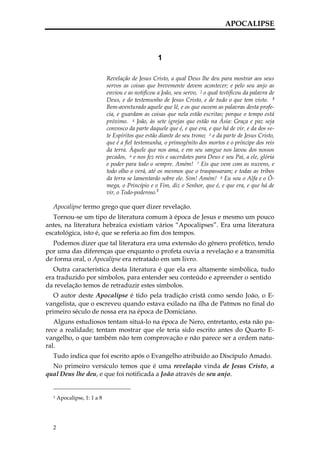 APOCALIPSE



                                                   1

                             Revelação de Jesus Cristo, a qual Deus lhe deu para mostrar aos seus
                             servos as coisas que brevemente devem acontecer; e pelo seu anjo as
                             enviou e as notificou a João, seu servo, 2 o qual testificou da palavra de
                             Deus, e do testemunho de Jesus Cristo, e de tudo o que tem visto. 3
                             Bem-aventurado aquele que lê, e os que ouvem as palavras desta profe-
                             cia, e guardam as coisas que nela estão escritas; porque o tempo está
                             próximo. 4 João, às sete igrejas que estão na Ásia: Graça e paz seja
                             convosco da parte daquele que é, e que era, e que há de vir, e da dos se-
                             te Espíritos que estão diante do seu trono; 5 e da parte de Jesus Cristo,
                             que é a fiel testemunha, o primogênito dos mortos e o príncipe dos reis
                             da terra. Àquele que nos ama, e em seu sangue nos lavou dos nossos
                             pecados, 6 e nos fez reis e sacerdotes para Deus e seu Pai, a ele, glória
                             e poder para todo o sempre. Amém! 7 Eis que vem com as nuvens, e
                             todo olho o verá, até os mesmos que o traspassaram; e todas as tribos
                             da terra se lamentarão sobre ele. Sim! Amém! 8 Eu sou o Alfa e o Ô-
                             mega, o Princípio e o Fim, diz o Senhor, que é, e que era, e que há de
                             vir, o Todo-poderoso.3

  Apocalipse termo grego que quer dizer revelação.
   Tornou-se um tipo de literatura comum à época de Jesus e mesmo um pouco
antes, na literatura hebraica existiam vários “Apocalipses”. Era uma literatura
escatológica, isto é, que se referia ao fim dos tempos.
  Podemos dizer que tal literatura era uma extensão do gênero profético, tendo
por uma das diferenças que enquanto o profeta ouvia a revelação e a transmitia
de forma oral, o Apocalipse era retratado em um livro.
   Outra característica desta literatura é que ela era altamente simbólica, tudo
era traduzido por símbolos, para entender seu conteúdo e apreender o sentido
da revelação temos de retraduzir estes símbolos.
   O autor deste Apocalipse é tido pela tradição cristã como sendo João, o E-
vangelista, que o escreveu quando estava exilado na ilha de Patmos no final do
primeiro século de nossa era na época de Domiciano.
   Alguns estudiosos tentam situá-lo na época de Nero, entretanto, esta não pa-
rece a realidade; tentam mostrar que ele teria sido escrito antes do Quarto E-
vangelho, o que também não tem comprovação e não parece ser a ordem natu-
ral.
  Tudo indica que foi escrito após o Evangelho atribuído ao Discípulo Amado.
  No primeiro versículo temos que é uma revelação vinda de Jesus Cristo, a
qual Deus lhe deu, e que foi notificada a João através de seu anjo.


  3   Apocalipse, 1: 1 a 8




  2
 