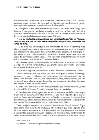 CLÁUDIO FAJARDO




não se serviu de um simples palito de fósforo para iluminar em volta? Portanto,
qualquer um de nós tem esta prerrogativa. Não são palavras do próprio mestre
que resplandecêssemos a nossa luz diante dos homens?20
   O Evangelho por si só tem esta missão, iluminar as almas. Se o Antigo Tes-
tamento é uma grande trombeta a anunciar a existência de Deus e de Sua Lei, o
Novo é a voz suave e doce que diz da necessidade de através do combustível da
fé operacionalizada fazermos luz em favor de todos.
  13
     …e, no meio dos sete castiçais, um semelhante ao Filho do Homem,
vestido até aos pés de uma veste comprida e cingido pelo peito com um
cinto de ouro.
   …e, no meio dos sete castiçais, um semelhante ao Filho do Homem; num
plano mais coletivo vimos que os sete castiçais representam as igrejas, o sete pode
dar a ideia que é a totalidade delas. Entendamos por igreja não a instituição re-
ligiosa em si, mas qualquer comunidade reunida a serviço do Cristo, indepen-
dente de a que escola esteja ligada. Trata-se de um grupamento que, no plano
físico, possa fazer manifestar o Pensamento Divino.
   Importa ver que são sete igrejas onde não há destaque de nenhuma, todas têm
o seu papel e devem ser respeitadas igualmente; o mais importante é que todas
sejam fontes irradiadoras de luz.
  A expressão seguinte, um semelhante ao Filho do homem, nos remete ao Cristo.
  Filho do homem foi um dos títulos que Jesus usou para si mesmo. Etimologi-
camente, no contexto hebraico, esta palavra quer dizer simplesmente “ser hu-
mano”, ou “homem”. Todavia, em se referindo a Jesus, esta expressão tem um
sentido diverso, ela quer dizer de um Ser que ultrapassa a condição humana;
um Messias é o melhor entendimento.
   O texto deixa uma dúvida, pois o médium relata que viu um semelhante, e não
o próprio Filho do homem. Todavia a alusão é clara, evoca o Cristo.
   Como dissemos, a linguagem apocalíptica é altamente simbólica, temos que
ir aos poucos desvendando estes símbolos. O que mais importa aqui é que os
castiçais, fontes irradiadoras de luz, estão sofrendo, por sua vez, irradiação dire-
ta do Messias, estão a Ele conectados, estão em plena harmonia. Harmonia esta
que é de tal forma que o Cristo está no meio deles, é um deles.
   Talvez esteja aí o segredo da expressão “semelhante ao Filho do homem”. É que
num plano mais elevado de irradiação, não é o título que mais importa, mas
estar na mesma frequência, na Alta Frequência de Deus. Pois como nos orienta
o Espírito São Luis em mensagem publicada na Revista Espírita em fevereiro de
186821, não devemos dar importância se aqui é à personalidade de Jesus de Na-

  20   Cf. Mateus, 5: 16
  21   (KARDEC, Os Messias do Espiritismo Fevereiro de 1868)




                                                                                 21
 