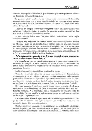 APOCALIPSE


zaré que esta expressão se refere, o que importa é que este Espírito está anima-
do do mesmo pensamento superior.
   Se quisermos, individualmente, ou coletivamente [nossa comunidade cristã],
estarmos cumprindo bem o nosso papel irradiador de luz, produzindo valores
de ordens reeducativas, é preciso estarmos na frequência do Cristo, esta é a es-
sência do versículo.
   …vestido até aos pés de uma veste comprida; vamos ter a partir daqui e nos
próximos versículos citações a respeito de algumas funções messiânicas, têm
elas suporte na literatura veterotestamentária.
  A veste comprida define a sua função sacerdotal, referindo-se a uma ampla
conexão com Deus.
   …cingido pelo peito com um cinto de ouro. O cinto de ouro nos diz da realeza
do Messias, o ouro era um metal nobre, o cinto de ouro era uma das insígnias
dos reis. Porém vemos que aqui não se trata de um poder temporal apenas, pois
o cinto cingido pelo peito diz de uma realeza fundamentada também pelo senti-
mento, que por estar associado à razão dá plena autoridade, uma capacidade de
refletir com maior fidelidade o sentimento divino.
  14
     E a sua cabeça e cabelos eram brancos como lã branca, como a ne-
ve, e os olhos, como chama de fogo;
   E a sua cabeça e cabelos eram brancos como lã branca, como a neve; conti-
nuando a abordagem do versículo anterior, temos a cabeça como símbolo da
razão, é onde está situado o cérebro que é um veículo da mente, e como conse-
quência do Espírito.
  Então, o Messias terá associado ao sentimento a razão.
   Os cabelos brancos dão a ideia de um amadurecimento que produz sabedoria,
como expressão de uma vivência. O branco como somatório de todas as cores
permite-nos fazer uma analogia com a capacidade de síntese que têm os Gran-
des Espíritos, reunindo em torno de si doutrinas antigas e novas numa só colo-
ração. Esta é bem uma das características da Doutrina do Espírito de Verdade.
   Devemos notar que é um branco como lã branca, como a neve, dizendo de uma
branco total, onde esta síntese das cores se manifesta de forma plena, não lhe
faltando nenhuma. A lã reportando-nos ao testemunho do cordeiro, fruto de
seu sacrifício. É uma experiência positiva no campo do aprendizado, uma atitu-
de de doação, de generosidade.
  e os olhos, como chama de fogo; esta é uma expressão que se repetirá ao lon-
go do texto; no décimo nono capítulo teremos um cavalo branco em que seu
montador têm os olhos como chama de fogo.
  Os olhos nos levam a pensar em sua capacidade de visualização, são instru-
mentos de percepção. Aqui trata-se de uma alta percepção, são olhos que son-
dam “as mentes e os corações” com uma ciência divina. É. Portanto, muito mais




  22
 