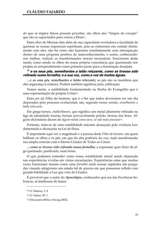 CLÁUDIO FAJARDO




do que os órgãos físicos possam perceber, são olhos dos “limpos de coração”
que são os capacitados para verem a Deus22.
  Estes olhos do Messias têm além de sua capacidade reveladora a faculdade de
queimar as nossas impurezas espirituais, pois ao entrarmos em contato direta-
mente com eles, não há como não fazermos imediatamente uma introspecção
dentro de uma proposta positiva de autoconhecimento, e assim, conhecendo-
nos melhor, realizar as transformações morais necessárias. Funcionam deste
modo, como sendo os olhos de nossa própria consciência que queimando nos
projeta ao arrependimento como primeiro passo para a iluminação desejada.
  15
     e os seus pés, semelhantes a latão reluzente, como se tivesse sido
refinado numa fornalha; e a sua voz, como a voz de muitas águas.
  …e os seus pés, semelhantes a latão reluzente; os pés são os membros que
dão segurança à criatura. Podem também significar piso, edificação.
  Temos assim, a estabilidade fundamentada na Rocha do Evangelho que é
uma representação do próprio Cristo23.
   Estes pés do Filho do homem, que é o Ser que todos deveremos ser um dia
depurados pelo processo evolucional, são, segundo nossa versão, semelhantes a
latão reluzente.
   Em grego temos, chalkolibanon, que significa um metal altamente refinado ou
liga de identidade incerta, bronze provavelmente polido, bronze dos bons. Al-
guns dicionários dizem de algum metal como ouro, se não mais precioso24.
  Portanto, trata-se de uma estabilidade máxima alcançada pela vivência fun-
damentada e alicerçada na Lei de Deus.
   É importante aqui ver a magnitude e a pureza deste Filho do homem, em quem
brilham os olhos e os pés, em que há alta potência da voz, tudo manifestando
sua ampla conexão com o Eterno Criador de Todas as Coisas.
  …como se tivesse sido refinado numa fornalha; a expressão quer dizer de al-
go queimado, purificado, num forno.
  O que podemos entender como nossa estabilidade moral sendo depurada
nas experiências vividas em várias encarnações. Experiências estas que muitas
vezes funcionam mesmo como uma fornalha onde nossas sujidades são purga-
das visando atingirmos um estado tal de pureza em que possamos refletir com
grande fidelidade a Luz que vem do Criador.
  É provável que o autor do Apocalipse, conhecedor que era das Escrituras he-
braicas, se lembrasse de Isaías:

  22   Cf. Mateus, 5: 8
  23   Cf. Salmo, 95: 1
  24   (Dicionário Bíblico Strong 2002)




                                                                            23
 