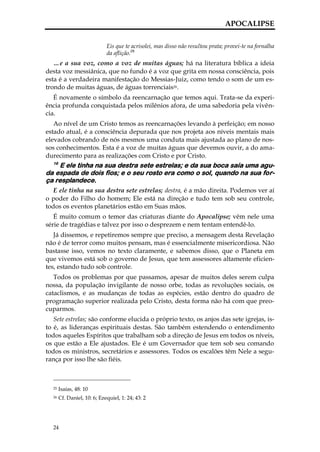 APOCALIPSE

                             Eis que te acrisolei, mas disso não resultou prata; provei-te na fornalha
                             da aflição.25
   …e a sua voz, como a voz de muitas águas; há na literatura bíblica a ideia
desta voz messiânica, que no fundo é a voz que grita em nossa consciência, pois
esta é a verdadeira manifestação do Messias-Juiz, como tendo o som de um es-
trondo de muitas águas, de águas torrenciais26.
   É novamente o símbolo da reencarnação que temos aqui. Trata-se da experi-
ência profunda conquistada pelos milênios afora, de uma sabedoria pela vivên-
cia.
   Ao nível de um Cristo temos as reencarnações levando à perfeição; em nosso
estado atual, é a consciência depurada que nos projeta aos níveis mentais mais
elevados cobrando de nós mesmos uma conduta mais ajustada ao plano de nos-
sos conhecimentos. Esta é a voz de muitas águas que devemos ouvir, a do ama-
durecimento para as realizações com Cristo e por Cristo.
  16
    E ele tinha na sua destra sete estrelas; e da sua boca saía uma agu-
da espada de dois fios; e o seu rosto era como o sol, quando na sua for-
ça resplandece.
   E ele tinha na sua destra sete estrelas; destra, é a mão direita. Podemos ver aí
o poder do Filho do homem; Ele está na direção e tudo tem sob seu controle,
todos os eventos planetários estão em Suas mãos.
   É muito comum o temor das criaturas diante do Apocalipse; vêm nele uma
série de tragédias e talvez por isso o desprezem e nem tentam entendê-lo.
   Já dissemos, e repetiremos sempre que preciso, a mensagem desta Revelação
não é de terror como muitos pensam, mas é essencialmente misericordiosa. Não
bastasse isso, vemos no texto claramente, e sabemos disso, que o Planeta em
que vivemos está sob o governo de Jesus, que tem assessores altamente eficien-
tes, estando tudo sob controle.
   Todos os problemas por que passamos, apesar de muitos deles serem culpa
nossa, da população invigilante de nosso orbe, todas as revoluções sociais, os
cataclismos, e as mudanças de todas as espécies, estão dentro do quadro de
programação superior realizada pelo Cristo, desta forma não há com que preo-
cuparmos.
   Sete estrelas; são conforme elucida o próprio texto, os anjos das sete igrejas, is-
to é, as lideranças espirituais destas. São também estendendo o entendimento
todos aqueles Espíritos que trabalham sob a direção de Jesus em todos os níveis,
os que estão a Ele ajustados. Ele é um Governador que tem sob seu comando
todos os ministros, secretários e assessores. Todos os escalões têm Nele a segu-
rança por isso lhe são fiéis.



  25   Isaías, 48: 10
  26   Cf. Daniel, 10: 6; Ezequiel, 1: 24; 43: 2




  24
 