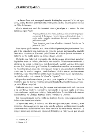 CLÁUDIO FAJARDO




   …e da sua boca saía uma aguda espada de dois fios; o que sai da boca é a pa-
lavra, assim, devemos entender esta espada como sendo a palavra que sai da boca
do Filho do homem.
  Outras vezes este símbolo aparecerá neste Apocalipse, e o mesmo foi tam-
bém usado por Paulo:
                          Porque a palavra de Deus é viva, e eficaz, e mais cortante do que qual-
                          quer espada de dois gumes, e penetra até ao ponto de dividir alma e es-
                          pírito, juntas e medulas, e é apta para discernir os pensamentos e pro-
                          pósitos do coração.27
                          Tomai também o capacete da salvação e a espada do Espírito, que é a
                          palavra de Deus.28
  Esta espada aguda define a alta capacidade de penetração que tem esta Pala-
vra. É tão importante esta expressão no contexto judaico que segundo a tradição
Deus teria criado todo Universo pela Palavra. O próprio Jesus é tido como a
Palavra, Ele é o Verbo que se fez carne, o Logos Divino.
   Portanto, esta Palavra é penetrante, não há dureza que a impeça de penetrar.
Segundo o autor de Hebreus, ela divide alma e espírito. Nós não vamos cometer o
disparate de tentar explicar isto, pois Emmanuel e André Luiz nos informam
através de Chico Xavier, que Espíritos do nível evolutivo deles, em seus estudos
no Plano Espiritual ainda não conseguiram chegar a uma conclusão satisfatória
em termos de matéria e espírito, onde finda um e inicia o outro; se eles não en-
tenderam, o que nós podemos então dizer ou acrescentar? E aqui a profundida-
de é ainda maior, pois trata-se de “alma” e “espírito”.
   O que depreendemos disto é que nada pode impedir a Palavra de Deus de
realizar o que ela tiver de realizar, não adianta rebeldia, inconformação, pregui-
ça, nada, Ela se cumprirá.
   Podemos ver ainda nestes dois fios razão e sentimento se unificando no amor
e na sabedoria; positivo e opositivo, movimento e repouso, verão e inverno,
cumprindo seus papéis nos ciclos da Criação Infinita. É a dualidade do verso se
transmutando na Unidade de Deus, o Uno, formando o Universo.
  Em nossa existência, morte e vida são também dois fios como expressão desta
Palavra que é sempre dinâmica.
  A espada fere, mata; A Palavra, se a Ela nos ajustarmos pela vivência, mata
conceitos e faz nascer novos, que serão um dia velhos e também morrerão pela
compreensão da Palavra num nível mais elevado, de onde outros nascerão… é
sempre assim, este mecanismo Divino de Criação pela Palavra, até que um dia



  2727   Hebreus, 4: 12
  28   Efésios, 6: 17




                                                                                              25
 