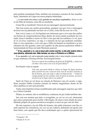 APOCALIPSE


pela perfeita assimilação Dela, também nos tornamos veículos de Sua manifes-
tação, detentores do Logos em nossa própria intimidade.
   …e o seu rosto era como o sol, quando na sua força resplandece. Rosto; é a fa-
ce do Filho do homem, como Ele se manifesta.
  Como Ele se manifesta? Através de sua mensagem operacionalizada.
  Não tem assim um caráter personalista, qualquer um que viver a mensagem
de Jesus em sua plenitude nos fará ver o Cristo, como Ele fez-nos ver o Pai.
   Este rosto é como o sol. Os Espíritos nos informam que o sol é uma das melho-
res formas de compreendermos Deus dentro de nosso estado acanhado de evo-
lução. Jesus é também o nosso sol, Ele é a luz que não faz sombras, é o sol, quan-
do na sua força resplandece, ou seja, é o máximo de luz que podemos assimilar.
Esta é a sua expressão o rosto com que o Filho do homem se manifesta e se ma-
nifestará em nós quando, como um espelho de alta pureza pudermos refletir a
luminosidade de Deus em toda Plenitude possível.
  17
    E eu, quando o vi, caí a seus pés como morto; e ele pôs sobre mim a
sua destra, dizendo-me: Não temas; eu sou o Primeiro e o Último
   E eu, quando o vi, caí a seus pés como morto; esta é uma reação comum entre
os que sentiram a Presença Divina. Em Ezequiel temos:
                            Este era o aspecto da semelhança da glória do SENHOR; e, vendo isso,
                            caí sobre o meu rosto e ouvi a voz de quem falava.29
  Em Daniel o fato se repete:
                            Veio, pois, para perto donde eu estava; ao chegar ele, fiquei amedron-
                            tado e prostrei-me com o rosto em terra; mas ele me disse: Entende, fi-
                            lho do homem, pois esta visão se refere ao tempo do fim. 18 Falava ele
                            comigo quando caí sem sentidos, rosto em terra; ele, porém, me tocou e
                            me pôs em pé no lugar onde eu me achava;30
   Saulo de Tarso ao ver Jesus na estrada de Damasco caiu do cavalo; o orgu-
lhoso senador Públio Lentulus tomado de intenso magnetismo diante do Se-
nhor ajoelhou-se sem nem perceber.
  Todos estes Espíritos foram sensibilizados pela mensagem superior que defi-
ne a Glória Celestial.
  Pilatos, no entanto, não se sensibilizou, continuou de pé; Caifás também não.
   Isto vem nos mostrar que João, o evangelista, ao cair aos seus pés, demonstra
que estava preparado para receber a Revelação, ele estava num estado de sensi-
bilidade próprio de quem encontra-se receptivo a esta Luz que vem do Alto.
   Ele não suportou a luz do Filho do homem, não pôde sintonizar com Seu es-
tado superior de consciência; caiu seus aos pés, todavia, definindo um ajuste com
Suas bases, com aquilo que lhe dava sustentação que é a plano operacional do


  29   Ezequiel, 1: 28
  30   Daniel, 8: 17 e 18




  26
 