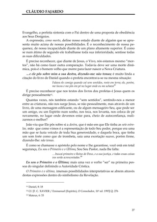 CLÁUDIO FAJARDO




Evangelho, a perfeita sintonia com o Pai dentro de uma proposta de obediência
aos Seus Desígnios.
   A expressão, como morto, define nosso estado diante de alguém que se apre-
senta muito acima de nossas possibilidades. É o reconhecimento de nossa pe-
quenez, de nossa incapacidade diante de um plano altamente superior. É como
se num átimo de segundo ele trabalhasse toda sua inferioridade, sentisse todas
as suas dificuldades.
   É preciso reconhecer, que diante de Jesus, o Vivo, nós estamos mesmo “mor-
tos”, não há como fazer outra comparação. Todavia deve ser uma morte dinâ-
mica, pois é o homem velho que morre para fazer nascer a Nova Criatura.
   …e ele pôs sobre mim a sua destra, dizendo-me: não temas; é muito linda a
citação do livro de Daniel quando o profeta encontrava-se na mesma situação:
                          Falava ele comigo quando caí sem sentidos, rosto em terra; ele, porém,
                          me tocou e me pôs em pé no lugar onde eu me achava31
   É preciso reconhecer que nos textos dos livros dos profetas é Jesus quem os
dirige pessoalmente32.
   Quantas vezes, nós também estando “sem sentidos”, sentindo-nos a menor
entre as criaturas, não nos surge Jesus, se não pessoalmente, mas através de um
livro, de uma mensagem edificante, ou de algum mensageiro Seu, que pode ser
um amigo, ou um Espírito num sonho, nos toca, nos levanta, nos coloca de pé
novamente, no lugar onde devemos estar para, cheio de autoconfiança, reali-
zarmos o melhor?
   João viu que Ele pôs sobre si a destra, que é mão em que Ele tinha as sete estre-
las, mão que como vimos é a representação de todo Seu poder, porque era uma
mão que se fazia veículo de toda Sua generosidade, e daquela boca, que tinha
um som forte como que de trombeta, saia uma exortação suave, porém firme,
dizendo-lhe: não temas.
   É como se chamasse o apóstolo pelo nome e lhe garantisse, você está em total
segurança, Eu sou o Primeiro e o Último, Sou Seu Pastor, nada lhe falta:
                          …buscai primeiro o Reino de Deus, e a sua justiça, e todas essas coisas
                          vos serão acrescentadas.33
  Eu sou o Primeiro e o Último; mais uma vez o verbo “ser” na primeira pes-
soa do singular definindo a Autoridade Crística.
  O Primeiro e o último, imensas possibilidades interpretativas se abrem através
destas expressões dentro do simbolismo da Revelação.


  31   Daniel, 8: 18
  32   Cf. [F. C. XAVIER / Emmanuel (Espírito), O Consolador, 16ª ed. 1993] Q. 276
  33   Mateus, 6: 33




                                                                                              27
 