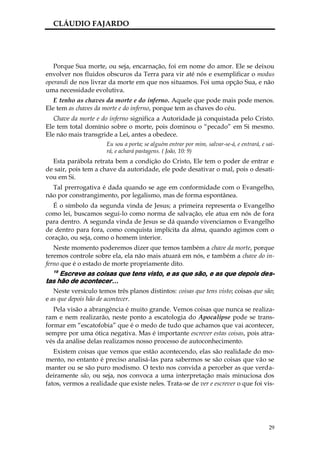 CLÁUDIO FAJARDO




   Porque Sua morte, ou seja, encarnação, foi em nome do amor. Ele se deixou
envolver nos fluidos obscuros da Terra para vir até nós e exemplificar o modus
operandi de nos livrar da morte em que nos situamos. Foi uma opção Sua, e não
uma necessidade evolutiva.
   E tenho as chaves da morte e do inferno. Aquele que pode mais pode menos.
Ele tem as chaves da morte e do inferno, porque tem as chaves do céu.
   Chave da morte e do inferno significa a Autoridade já conquistada pelo Cristo.
Ele tem total domínio sobre o morte, pois dominou o “pecado” em Si mesmo.
Ele não mais transgride a Lei, antes a obedece.
                      Eu sou a porta; se alguém entrar por mim, salvar-se-á, e entrará, e sai-
                      rá, e achará pastagens. ( João, 10: 9)
  Esta parábola retrata bem a condição do Cristo, Ele tem o poder de entrar e
de sair, pois tem a chave da autoridade, ele pode desativar o mal, pois o desati-
vou em Si.
  Tal prerrogativa é dada quando se age em conformidade com o Evangelho,
não por constrangimento, por legalismo, mas de forma espontânea.
   É o símbolo da segunda vinda de Jesus; a primeira representa o Evangelho
como lei, buscamos segui-lo como norma de salvação, ele atua em nós de fora
para dentro. A segunda vinda de Jesus se dá quando vivenciamos o Evangelho
de dentro para fora, como conquista implícita da alma, quando agimos com o
coração, ou seja, como o homem interior.
   Neste momento poderemos dizer que temos também a chave da morte, porque
teremos controle sobre ela, ela não mais atuará em nós, e também a chave do in-
ferno que é o estado de morte propriamente dito.
  19
     Escreve as coisas que tens visto, e as que são, e as que depois des-
tas hão de acontecer…
   Neste versículo temos três planos distintos: coisas que tens visto; coisas que são;
e as que depois hão de acontecer.
   Pela visão a abrangência é muito grande. Vemos coisas que nunca se realiza-
ram e nem realizarão, neste ponto a escatologia do Apocalipse pode se trans-
formar em “escatofobia” que é o medo de tudo que achamos que vai acontecer,
sempre por uma ótica negativa. Mas é importante escrever estas coisas, pois atra-
vés da análise delas realizamos nosso processo de autoconhecimento.
   Existem coisas que vemos que estão acontecendo, elas são realidade do mo-
mento, no entanto é preciso analisá-las para sabermos se são coisas que vão se
manter ou se são puro modismo. O texto nos convida a perceber as que verda-
deiramente são, ou seja, nos convoca a uma interpretação mais minuciosa dos
fatos, vermos a realidade que existe neles. Trata-se de ver e escrever o que foi vis-




                                                                                           29
 