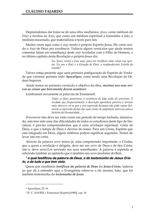 CLÁUDIO FAJARDO




  Depreendemos daí tratar-se de uma obra mediúnica. Jesus, como médium de
Deus a revelou ao Anjo, que como um médium espiritual a transmitiu a João, o
médium encarnado, que materializou o texto para nós.
  Muitos veem aqui como o anjo sendo o próprio Espírito Jesus, Ele como sen-
do o Anjo de Deus por excelência. Todavia alguns versículos que ainda iremos
comentar falam em semelhança deste anjo revelador com o Filho do Homem, e
no último capítulo desta Revelação o próprio Jesus diz:
                           Eu, Jesus, enviei o meu anjo, para vos testificar estas coisas nas igre-
                           jas. Eu sou a Raiz e a Geração de Davi, a resplandecente Estrela da
                           manhã.4
  Talvez esteja presente aqui uma primeira prefiguração do Espírito de Verda-
de que veremos permeia todo Apocalipse, como sendo uma Revelação de Or-
dem Superior.
  Ainda temos no primeiro versículo o objetivo da obra, mostrar aos seus ser-
vos as coisas que brevemente devem acontecer.
  Lembramos novamente as palavras de Emmanuel:
                           Todos os fatos posteriores à existência de João estão ali previstos. É
                           verdade que frequentemente a descrição apostólica penetra o terreno
                           mais obscuro; vê-se que a sua expressão humana não pôde copiar fiel-
                           mente a expressão divina das suas visões de palpitante interesse para a
                           história da Humanidade…5
   Brevemente não deve ser visto como um período de tempo fechado, demarca-
do, esta tem sido uma das dificuldades de todos os e studiosos deste tipo de lite-
ratura; é preciso compreendermos que é uma revelação espiritual, vinda de
Deus, e que o tempo de Deus é diverso do nosso. Para um Cristo, Espírito que
está integrado em Deus, alguns milênios podem significar segundos. Temos de
levar isto em conta.
   Através da palavra servo temos já, uma compreensão importante, o Cristão,
que a quem a revelação é dirigida, deve ser um servo de Deus e de Seu Cristo,
isto é, deve servi-Los servindo aos seus semelhantes. A palavra é repetida se
referindo também ao apóstolo que é também um servo produtor do Bem.
  2
    o qual testificou da palavra de Deus, e do testemunho de Jesus Cris-
to, e de tudo o que tem visto.
  Quem por excelência testificou da palavra de Deus foi Jesus-Cristo, todavia
ao que dá a entender aqui o Evangelista refere-se a ele mesmo, João, que foi
também testemunha do testemunho de Jesus.



  4   Apocalipse, 22: 16
  5   [F. C. XAVIER / Emmanuel (Espírito)1980], cap. 14




                                                                                                 3
 