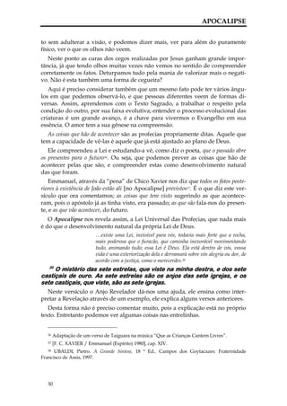 APOCALIPSE


to sem adulterar a visão, e podemos dizer mais, ver para além do puramente
físico, ver o que os olhos não veem.
   Neste ponto as curas dos cegos realizadas por Jesus ganham grande impor-
tância, já que tendo olhos muitas vezes não vemos no sentido de compreender
corretamente os fatos. Deturpamos tudo pela mania de valorizar mais o negati-
vo. Não é esta também uma forma de cegueira?
   Aqui é preciso considerar também que um mesmo fato pode ter vários ângu-
los em que podemos observá-lo, e que pessoas diferentes veem de formas di-
versas. Assim, aprendemos com o Texto Sagrado, a trabalhar o respeito pela
condição do outro, por sua faixa evolutiva; entender o processo evolucional das
criaturas é um grande avanço, é a chave para vivermos o Evangelho em sua
essência. O amor tem a sua gênese na compreensão.
  As coisas que hão de acontecer são as profecias propriamente ditas. Aquele que
tem a capacidade de vê-las é aquele que já está ajustado ao plano de Deus.
   Ele compreendeu a Lei e estudando-a vê, como diz o poeta, que o passado abre
os presentes para o futuro36. Ou seja, que podemos prever as coisas que hão de
acontecer pelas que são, e compreender estas como desenvolvimento natural
das que foram.
   Emmanuel, através da “pena” de Chico Xavier nos diz que todos os fatos poste-
riores à existência de João estão ali [no Apocalipse] previstos37. É o que diz este ver-
sículo que ora comentamos; as coisas que tem visto sugerindo as que acontece-
ram, pois o apóstolo já as tinha visto, era passado; as que são fala-nos do presen-
te, e as que vão acontecer, do futuro.
   O Apocalipse nos revela assim, a Lei Universal das Profecias, que nada mais
é do que o desenvolvimento natural da própria Lei de Deus.
                          …existe uma Lei, invisível para vós, todavia mais forte que a rocha,
                          mais poderosa que o furacão, que caminha inexorável movimentando
                          tudo, animando tudo; essa Lei é Deus. Ela está dentro de vós, vossa
                          vida é uma exteriorização dela e derramará sobre vós alegria ou dor, de
                          acordo com a justiça, como o merecerdes.38
   20
     O mistério das sete estrelas, que viste na minha destra, e dos sete
castiçais de ouro. As sete estrelas são os anjos das sete igrejas, e os
sete castiçais, que viste, são as sete igrejas.
  Neste versículo o Anjo Revelador dá-nos uma ajuda, ele ensina como inter-
pretar a Revelação através de um exemplo, ele explica alguns versos anteriores.
   Desta forma não é preciso comentar muito, pois a explicação está no próprio
texto. Entretanto podemos ver algumas coisas nas entrelinhas.


  36   Adaptação de um verso de Taiguara na música “Que as Crianças Cantem Livres”.
  37   [F. C. XAVIER / Emmanuel (Espírito) 1980], cap. XIV.
   38 UBALDI, Pietro. A Grande Síntese, 18 ª Ed., Campos dos Goytacazes: Fraternidade

Francisco de Assis, 1997.




  30
 