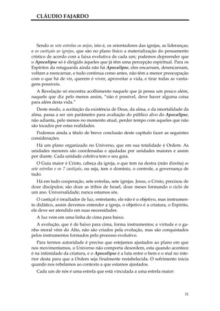 CLÁUDIO FAJARDO




   Sendo as sete estrelas os anjos, isto é, os orientadores das igrejas, as lideranças;
e os castiçais as igrejas, que são no plano físico a materialização do pensamento
crístico de acordo com a faixa evolutiva de cada um; podemos depreender que
o Apocalipse só é dirigido àqueles que já têm uma percepção espiritual. Para os
Espíritos da retaguarda ainda não há Apocalipse, eles encarnam, desencarnam,
voltam a reencarnar, e tudo continua como antes, não têm a menor preocupação
com o que há de vir, querem é viver, aproveitar a vida, e tirar todas as vanta-
gens possíveis.
  A Revelação só encontra acolhimento naquele que já pensa um pouco além,
naquele que diz pelo menos assim, “não é possível, deve haver alguma coisa
para além desta vida.”
  Deste modo, a aceitação da existência de Deus, da alma, e da imortalidade da
alma, passa a ser um parâmetro para avaliação do público alvo do Apocalipse,
não adianta, pelo menos no momento atual, perder tempo com aqueles que não
são tocados por estas realidades.
  Podemos ainda a título de breve conclusão deste capítulo fazer as seguintes
considerações.
  Há um plano organizado no Universo, que em sua totalidade é Ordem. As
unidades menores são coordenadas e ajudadas por unidades maiores e assim
por diante. Cada unidade coletiva tem o seu guia.
   O Guia maior é Cristo, cabeça da igreja, o que tem na destra (mão direita) as
sete estrelas e os 7 castiçais, ou seja, tem o domínio, o controle, a governança de
tudo.
  Há em tudo cooperação, sete estrelas, sete igrejas. Jesus, o Cristo, precisou de
doze discípulos; são doze as tribos de Israel, doze meses formando o ciclo de
um ano. Universalidade; nunca estamos sós.
   O castiçal é irradiador de luz, entretanto, ele não é o objetivo, mas instrumen-
to didático, assim devemos entender a igreja, o objetivo é a criatura, o Espírito,
ele deve ser atendido em suas necessidades.
  A luz vem em uma linha de cima para baixo.
  A evolução, que é de baixo para cima, forma instrumentos; a virtude e o ga-
nho moral vêm do Alto, não são criados pela evolução, mas são conquistados
pelos instrumentos formados pelo processo evolutivo.
   Para termos autoridade é preciso que estejamos ajustados ao plano em que
nos movimentamos, o Universo não comporta desordem, esta quando acontece
é na intimidade da criatura, e o Apocalipse é a luta entre o bem e o mal no inte-
rior desta para que a Ordem seja finalmente restabelecida. O sofrimento inicia
quando nos rebelamos ao contexto a que estamos ajustados.
  Cada um de nós é uma estrela que está vinculada a uma estrela maior:




                                                                                    31
 