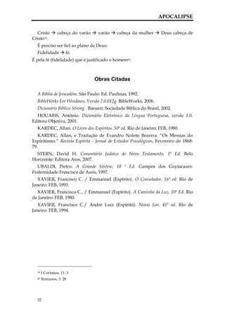 APOCALIPSE


  Cristo  cabeça do varão  varão  cabeça da mulher  Deus cabeça de
Cristo39.
  É preciso ser fiel ao plano de Deus:
  Fidelidade  fé.
É pela fé (fidelidade) que é justificado o homem40.



                                Obras Citadas

  A Bíblia de Jerusalém. São Paulo: Ed. Paulinas, 1992.
  BibleWorks For Windows, Versão 7.0.012g. BibleWorks, 2006.
  Dicionário Bíblico Strong . Barueri: Sociedade Bíblica do Brasil, 2002.
  HOUAISS, Antônio. Dicionário Eletrônico da Língua Portuguesa, versão 1.0.
Editora Objetiva, 2001.
  KARDEC, Allan. O Livro dos Espíritos. 50ª ed. Rio de Janeiro: FEB, 1980.
   KARDEC, Allan, e Tradução de Evandro Noleto Bezerra. “Os Messias do
Espiritismo.” Revista Espírita - Jornal de Estudos Psicológicos, Fevereiro de 1868:
79.
  STERN, David H. Comentário Judaico do Novo Testamento, 1ª Ed. Belo
Horizonte: Editora Atos, 2007.
  UBALDI, Pietro. A Grande Síntese, 18 ª Ed. Campos dos Goytacazes:
Fraternidade Francisco de Assis, 1997.
   XAVIER, Francisco C. / Emmanuel (Espírito). O Consolador, 16ª ed. Rio de
Janeiro: FEB, 1993.
  XAVIER, Francisco C., / Emmanuel (Espírito). A Caminho da Luz, 10ª Ed. Rio
de Janeiro: FEB, 1980.
   XAVIER, Francisco C./ André Luiz (Espírito). Nosso Lar, 41ª ed. Rio de
Janeiro: FEB, 1994.




  39   I Coríntios, 11: 3
  40   Romanos, 3: 28




  32
 
