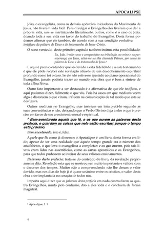 APOCALIPSE


   João, o evangelista, como os demais apóstolos iniciadores do Movimento de
Jesus, não tiveram vida fácil. Para divulgar o Evangelho eles tiveram que dar a
própria vida, uns se martirizando literalmente, outros, como é o caso de João,
doando toda a sua vida em favor do trabalho do Evangelho. Desta forma po-
demos afirmar que ele também, de acordo com a sua condição evolutiva
testificou da palavra de Deus e do testemunho de Jesus-Cristo.
  O nono versículo deste primeiro capítulo também insinua esta possibilidade:
                         Eu, João, irmão vosso e companheiro na tribulação, no reino e na per-
                         severança, em Jesus, achei-me na ilha chamada Patmos, por causa da
                         palavra de Deus e do testemunho de Jesus.6
   E aqui é preciso entender que só devido a esta fidelidade e a este testemunho
é que ele pôde receber este revelação através de um desdobramento espiritual
profundo como foi o caso. Se ele não estivesse ajustado ao plano operacional do
Evangelho, jamais poderia trazer ao mundo esta obra que é bem a síntese de
toda a Boa Nova.
   Outro fato importante a ser destacado é a afirmativa de que ele testificou, e
aqui podemos dizer, fielmente, o que viu. Pois há casos em que médiuns veem
algo e distorcem o que viram, influem na comunicação de tal modo que esta se
desfigura.
   Outros meditam no Evangelho, mas insistem em interpretá-lo segundo as
suas conveniências e não, deixando que o Verbo Divino diga a eles o que é pre-
ciso em favor de seu crescimento moral e espiritual.
  3
    Bem-aventurado aquele que lê, e os que ouvem as palavras desta
profecia, e guardam as coisas que nela estão escritas; porque o tempo
está próximo.
  Bem aventurado, isto é, feliz.
  Aquele que lê; como já dissemos o Apocalipse é um livro, desta forma era li-
do; apesar de ser uma realidade que àquele tempo grande era o número dos
analfabetos, o que leva o evangelista a completar: e os que ouvem, pois tais li-
vros eram lidos nas assembleias, como as cartas apostólicas e os Evangelhos,
para que todos pudessem se inteirar de seus valiosos ensinamentos.
  Palavras desta profecia; trata-se do conteúdo do livro, da revelação propri-
amente dita. Revelação esta que se mostrou ser muito importante e valiosa com
o decorrer dos tempos. Muitos não a compreendendo não lhe deram o valor
devido, mas nos dias de hoje já é quase unânime entre os cristãos, o valor desta
obra a ser implantada no coração de todos nós.
   Importa aqui dizer que as palavras desta profecia em nada contradizem os qua-
tro Evangelhos, muito pelo contrário, dão a eles vida e o concluem de forma
magistral.



  6   Apocalipse, 1: 9




  4
 