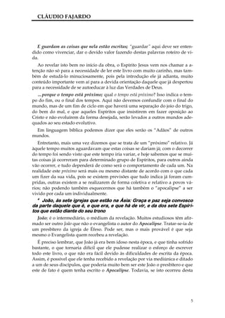 CLÁUDIO FAJARDO




  E guardam as coisas que nela estão escritas; “guardar” aqui deve ser enten-
dido como vivenciar, dar o devido valor fazendo destas palavras roteiro de vi-
da.
   Ao revelar isto bem no início da obra, o Espírito Jesus vem nos chamar a a-
tenção não só para a necessidade de ler este livro com muito carinho, mas tam-
bém de estudá-lo minuciosamente, pois pela introdução ele já adianta, muito
conteúdo importante vem aí para a devida orientação daquele que já despertou
para a necessidade de se autoeducar à luz das Verdades de Deus.
  …porque o tempo está próximo; qual o tempo está próximo? Isso indica o tem-
po do fim, ou o final dos tempos. Aqui não devemos confundir com o final do
mundo, mas de um fim de ciclo em que haverá uma separação do joio do trigo,
do bem do mal, e que aqueles Espíritos que insistirem em fazer oposição ao
Cristo e não evoluírem da forma desejada, serão levados a outros mundos ade-
quados ao seu estado evolutivo.
  Em linguagem bíblica podemos dizer que eles serão os “Adãos” de outros
mundos.
   Entretanto, mais uma vez dizemos que se trata de um “próximo” relativo. Já
àquele tempo muitos aguardavam que estas coisas se dariam já; com o decorrer
do tempo foi sendo visto que este tempo iria variar, e hoje sabemos que se mui-
tas coisas já ocorreram para determinado grupo de Espíritos, para outros ainda
vão ocorrer, e tudo dependerá de como será o comportamento de cada um. Na
realidade este próximo será mais ou mesmo distante de acordo com o que cada
um fizer da sua vida, pois se existem previsões que tudo indica já foram cum-
pridas, outras existem a se realizarem de forma coletiva e relativo a povos vá-
rios; não podendo também esquecermos que há também o “apocalipse” a ser
vivido por cada um individualmente.
  4
     João, às sete igrejas que estão na Ásia: Graça e paz seja convosco
da parte daquele que é, e que era, e que há de vir, e da dos sete Espíri-
tos que estão diante do seu trono
  João; é o intermediário, o médium da revelação. Muitos estudiosos têm afir-
mado ser outro João que não o evangelista o autor do Apocalipse. Tratar-se-ia de
um presbítero da igreja de Éfeso. Pode ser, mas o mais provável é que seja
mesmo o Evangelista quem recebeu a revelação.
   É preciso lembrar, que João já era bem idoso nesta época, e que tinha sofrido
bastante, o que tornaria difícil que ele pudesse realizar o esforço de escrever
todo este livro, o que não era fácil devido às dificuldades de escrita da época.
Assim, é possível que ele tenha recebido a revelação por via mediúnica e ditado
a um de seus discípulos, que poderia muito bem ser este João o presbítero e que
este de fato é quem tenha escrito o Apocalipse. Todavia, se isto ocorreu desta




                                                                               5
 