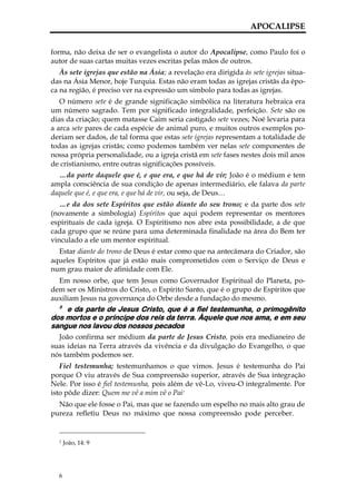 APOCALIPSE


forma, não deixa de ser o evangelista o autor do Apocalipse, como Paulo foi o
autor de suas cartas muitas vezes escritas pelas mãos de outros.
   Às sete igrejas que estão na Ásia; a revelação era dirigida às sete igrejas situa-
das na Ásia Menor, hoje Turquia. Estas não eram todas as igrejas cristãs da épo-
ca na região, é preciso ver na expressão um símbolo para todas as igrejas.
   O número sete é de grande significação simbólica na literatura hebraica era
um número sagrado. Tem por significado integralidade, perfeição. Sete são os
dias da criação; quem matasse Caim seria castigado sete vezes; Noé levaria para
a arca sete pares de cada espécie de animal puro, e muitos outros exemplos po-
deriam ser dados, de tal forma que estas sete igrejas representam a totalidade de
todas as igrejas cristãs; como podemos também ver nelas sete componentes de
nossa própria personalidade, ou a igreja cristã em sete fases nestes dois mil anos
de cristianismo, entre outras significações possíveis.
   …da parte daquele que é, e que era, e que há de vir; João é o médium e tem
ampla consciência de sua condição de apenas intermediário, ele falava da parte
daquele que é, e que era, e que há de vir, ou seja, de Deus…
   …e da dos sete Espíritos que estão diante do seu trono; e da parte dos sete
(novamente a simbologia) Espíritos que aqui podem representar os mentores
espirituais de cada igreja. O Espiritismo nos abre esta possibilidade, a de que
cada grupo que se reúne para uma determinada finalidade na área do Bem ter
vinculado a ele um mentor espiritual.
  Estar diante do trono de Deus é estar como que na antecâmara do Criador, são
aqueles Espíritos que já estão mais comprometidos com o Serviço de Deus e
num grau maior de afinidade com Ele.
  Em nosso orbe, que tem Jesus como Governador Espiritual do Planeta, po-
dem ser os Ministros do Cristo, o Espírito Santo, que é o grupo de Espíritos que
auxiliam Jesus na governança do Orbe desde a fundação do mesmo.
  5
    e da parte de Jesus Cristo, que é a fiel testemunha, o primogênito
dos mortos e o príncipe dos reis da terra. Àquele que nos ama, e em seu
sangue nos lavou dos nossos pecados
  João confirma ser médium da parte de Jesus Cristo, pois era medianeiro de
suas ideias na Terra através da vivência e da divulgação do Evangelho, o que
nós também podemos ser.
   Fiel testemunha; testemunhamos o que vimos. Jesus é testemunha do Pai
porque O viu através de Sua compreensão superior, através de Sua integração
Nele. Por isso é fiel testemunha, pois além de vê-Lo, viveu-O integralmente. Por
isto pôde dizer: Quem me vê a mim vê o Pai7
  Não que ele fosse o Pai, mas que se fazendo um espelho no mais alto grau de
pureza refletiu Deus no máximo que nossa compreensão pode perceber.


  7   João, 14: 9




  6
 