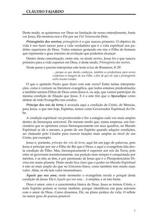 CLÁUDIO FAJARDO




Deste modo, se quisermos ver Deus na limitação de nosso entendimento, basta
ver Jesus, Ele mostrou-nos o Pai por ser Fiel Testemunha Dele.
   Primogênito dos mortos; primogênito é o que nasceu primeiro. O objetivo da
vida é nos fazer nascer para a vida verdadeira que é a vida espiritual nos pa-
drões superiores de Deus. Todos estamos gestando em nós o Filho do homem
que representa o grau máximo de evolução que podemos alcançar.
   Dentro desta conceituação, entre nós, os ainda mortos, Jesus foi o que nasceu
primeiro para a vida superior em Deus, é deste modo, Primogênito dos mortos.
  Neste passo é preciso interpretar este texto à luz de Romanos, 8: 29:
                      …porque os que dantes conheceu, também os predestinou para serem
                      conformes à imagem de seu Filho, a fim de que ele seja o primogênito
                      entre muitos irmãos.
   O que o apóstolo Paulo quer dizer com este verso? Entre tantas interpreta-
ções, como é comum na literatura evangélica, que todos estamos predestinados
a também sermos Filhos de Deus como Jesus é, ou seja, que vamos participar da
mesma condição de filiação que Jesus. E é a este fim que o Apocalipse como
síntese de todo Evangelho nos conduz.
   Príncipe dos reis da terra; é avocada aqui a condição de Cristo, de Messias,
para Jesus, o que nós hoje, Espíritas, temos como Governador Espiritual do Or-
be.
   A condição espiritual vai promovendo o Ser a estágios cada vez mais amplos
dentro da hierarquia universal. Do mesmo modo que, numa empresa, um fun-
cionário que se aprimora cresce hierarquicamente em seus quadros, no Mundo
Espiritual se dá o mesmo, a ponto de um Espírito quando adquire condições,
ser chamado pelo Criador para exercer funções mais amplas ao nível de um
Cristo, por exemplo.
   Jesus é, portanto, príncipe dos reis da terra, aqui há um jogo de palavras, pois
Jesus é príncipe por ser o Filho do Rei que é Deus, e aqui o evangelista fala des-
ta condição de Filho. Mas, hierarquicamente é superior aos reis da Terra, pois
estes só governam transitoriamente, sua posição nem sempre é conquistada por
méritos, e se eles as têm, é por permissão de Jesus que é o Plenipotenciário Di-
vino em nosso planeta. Deste modo fica claro que o poder no Mundo Espiritual
é não só mais amplo do que no Universo físico, como também tem muito mais
valor. Aliás, só ele tem valor imorredouro.
  Àquele que nos ama; neste momento o evangelista revela o porquê desta
condição de Jesus: Ele é Aquele que nos ama… é simples, e só isto basta.
   Deus é amor, esta é a característica básica de Deus. Jesus se tornou Cristo, e
todo Espírito poderá se tornar também, porque identificou em grau máximo
com o amor de Deus. Como dissemos, Ele, no plano prático da vida, O reflete
no maior grau de pureza possível.



                                                                                        7
 