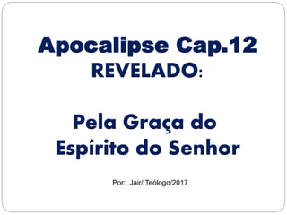Apocalipse Cap.12
REVELADO:
Pela Graça do
Espírito do Senhor
Por: Jair/ Teólogo/2017
 