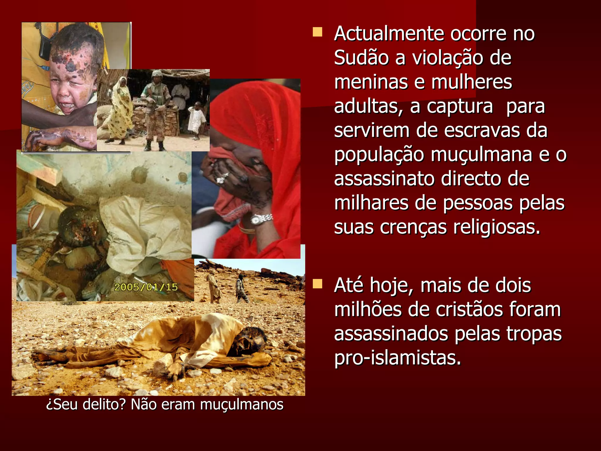 Actualmente ocorre no Sudão a violação de meninas e mulheres adultas, a captura  para servirem de escravas da população muçulmana e o assassinato directo de milhares de pessoas pelas suas crenças religiosas. Até hoje, mais de dois milhões de cristãos foram assassinados pelas tropas pro-islamistas. ¿Seu delito? Não eram muçulmanos 