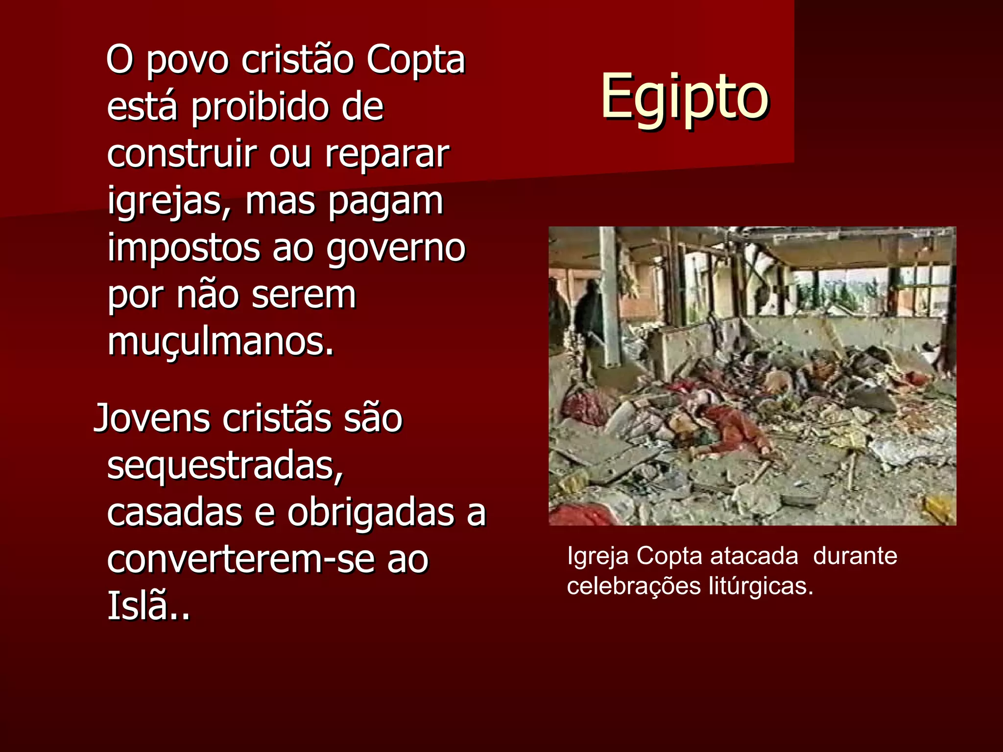 Egipto O povo cristão Copta está proibido de construir ou reparar igrejas, mas pagam impostos ao governo por não serem muçulmanos. Jovens cristãs são sequestradas, casadas e obrigadas a converterem-se ao Islã.. Igreja Copta atacada  durante celebrações litúrgicas. 