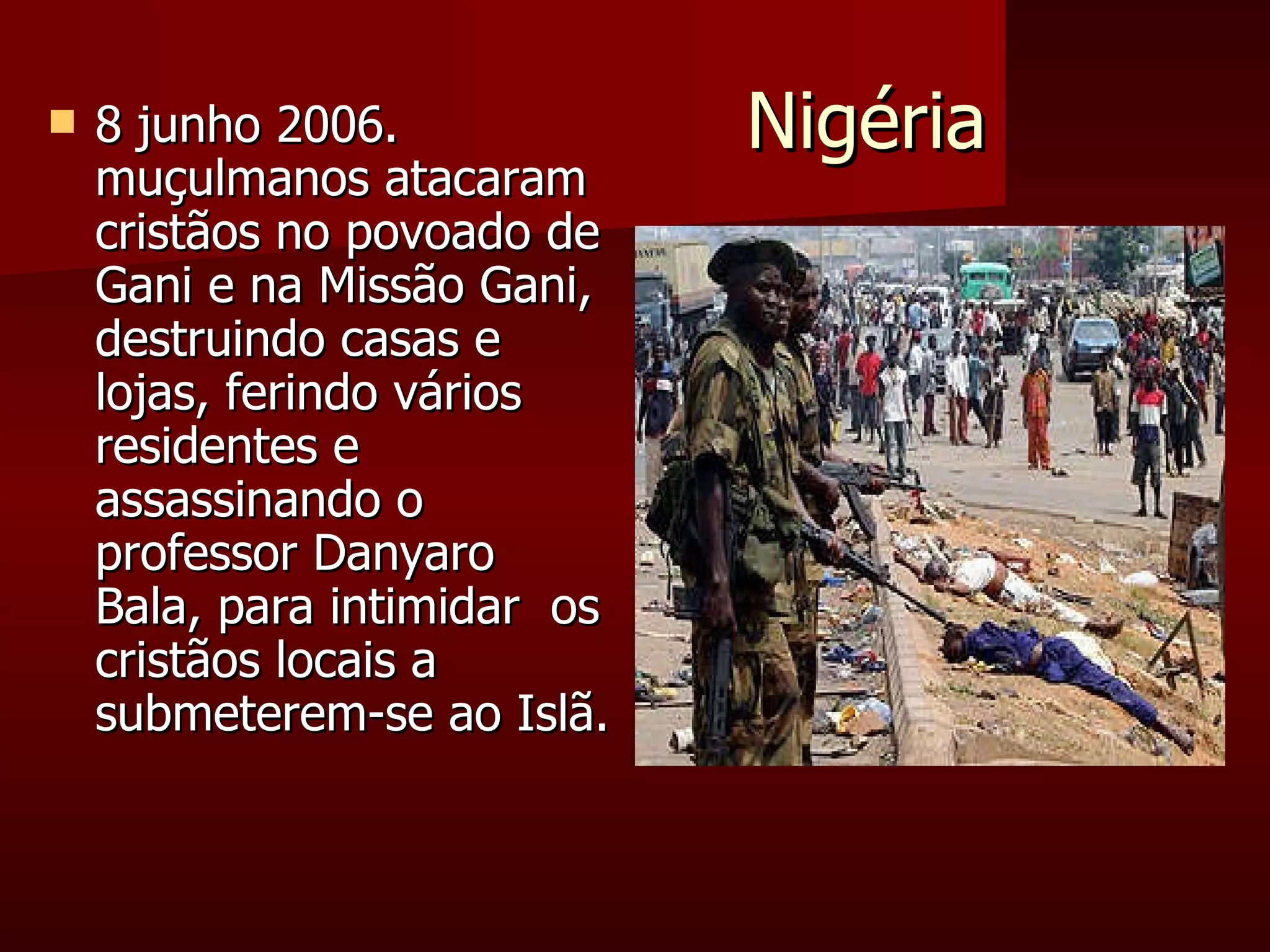 Nigéria  8 junho 2006. muçulmanos atacaram cristãos no povoado de Gani e na Missão Gani, destruindo casas e lojas, ferindo vários residentes e assassinando o professor Danyaro Bala, para intimidar  os cristãos locais a submeterem-se ao Islã. 