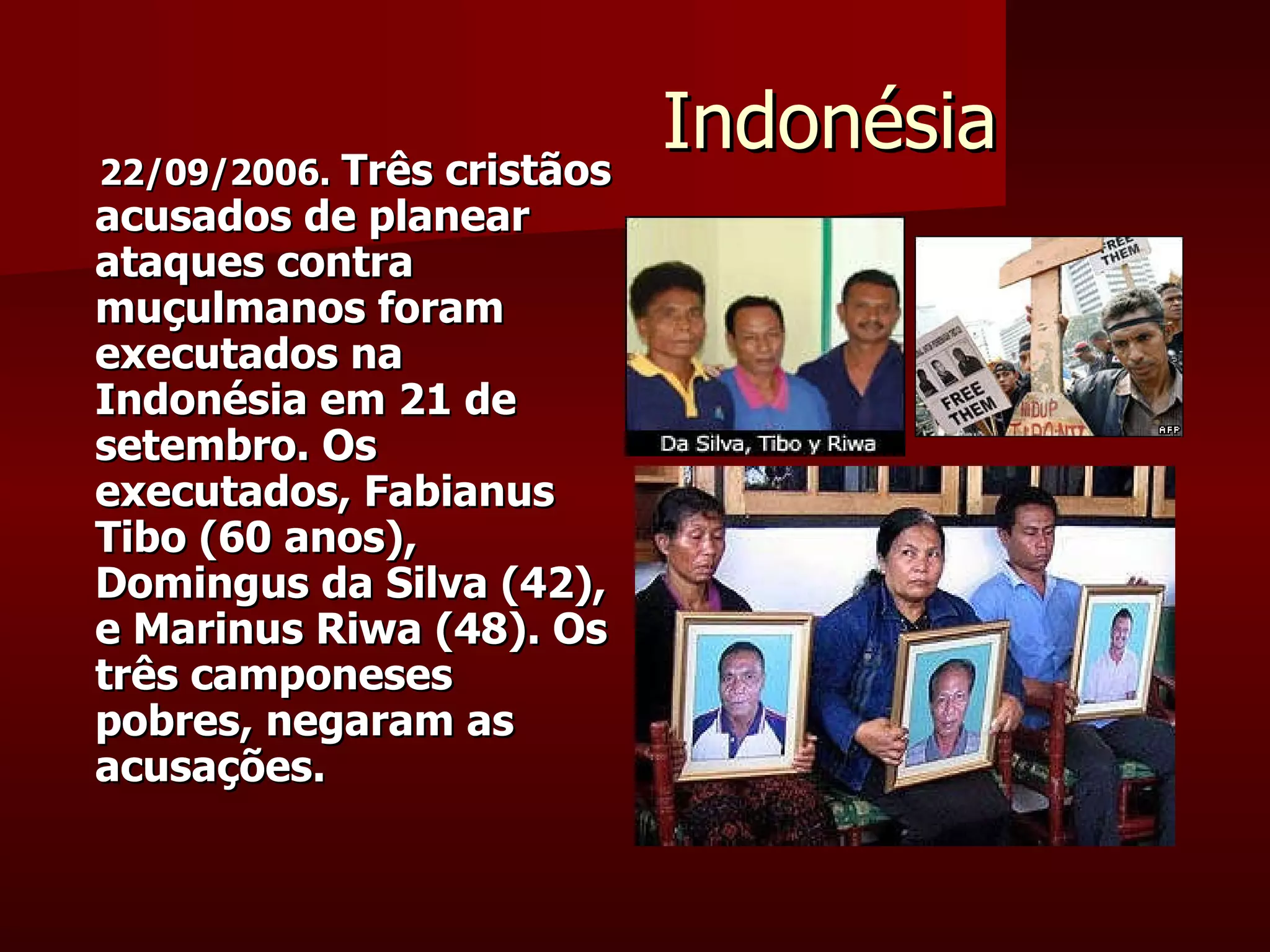 Indonésia 22/09/2006.   Três cristãos acusados de planear ataques contra muçulmanos foram executados na Indonésia em 21 de setembro. Os executados, Fabianus Tibo (60 anos), Domingus da Silva (42), e Marinus Riwa (48). Os três camponeses pobres, negaram as acusações. 