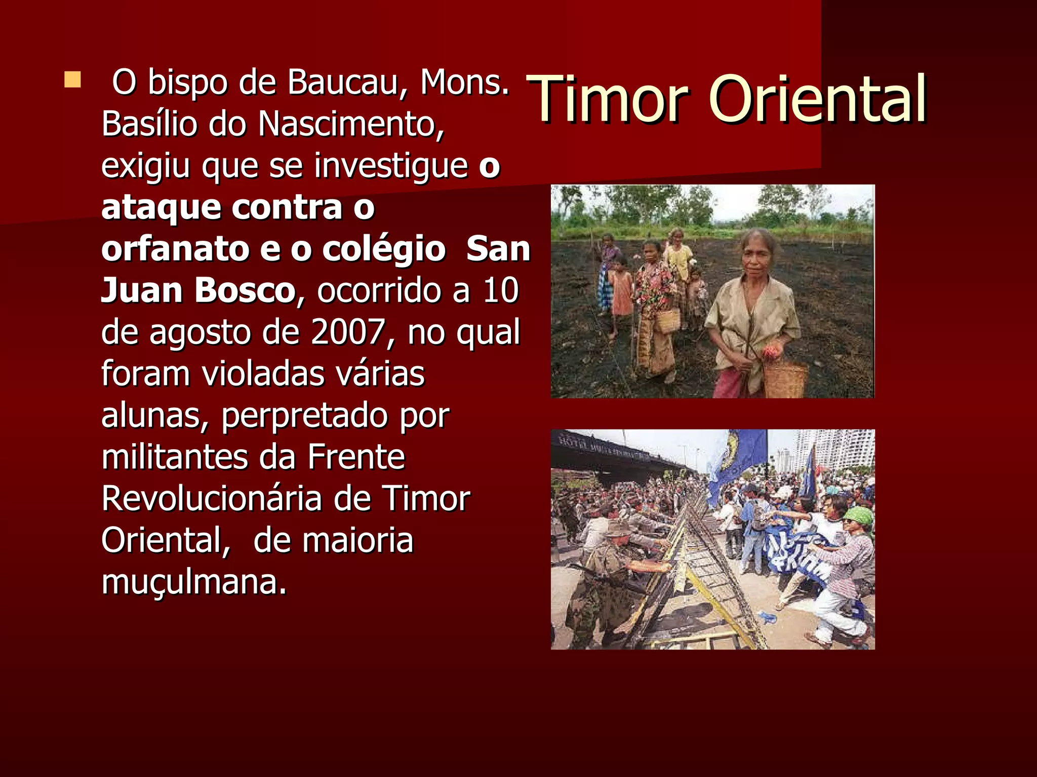 Timor Oriental O bispo de Baucau, Mons. Basílio do Nascimento, exigiu que se investigue  o ataque contra o orfanato e o colégio  San Juan Bosco , ocorrido a 10 de agosto de 2007, no qual foram violadas várias alunas, perpretado por militantes da Frente Revolucionária de Timor Oriental,  de maioria muçulmana. 