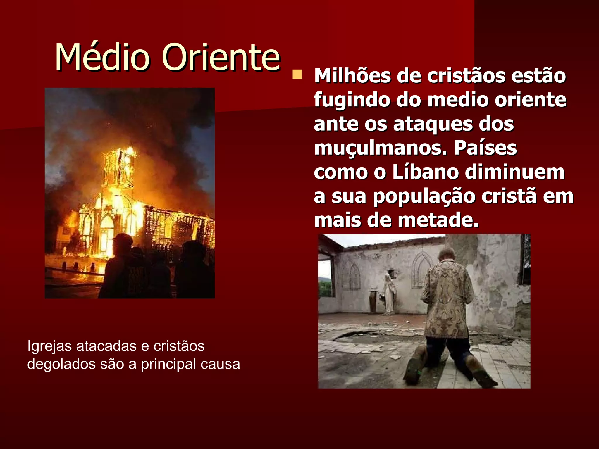 Médio Oriente Milhões de cristãos estão fugindo do medio oriente ante os ataques dos muçulmanos. Países como o Líbano diminuem a sua população cristã em mais de metade. Igrejas atacadas e cristãos degolados são a principal causa 