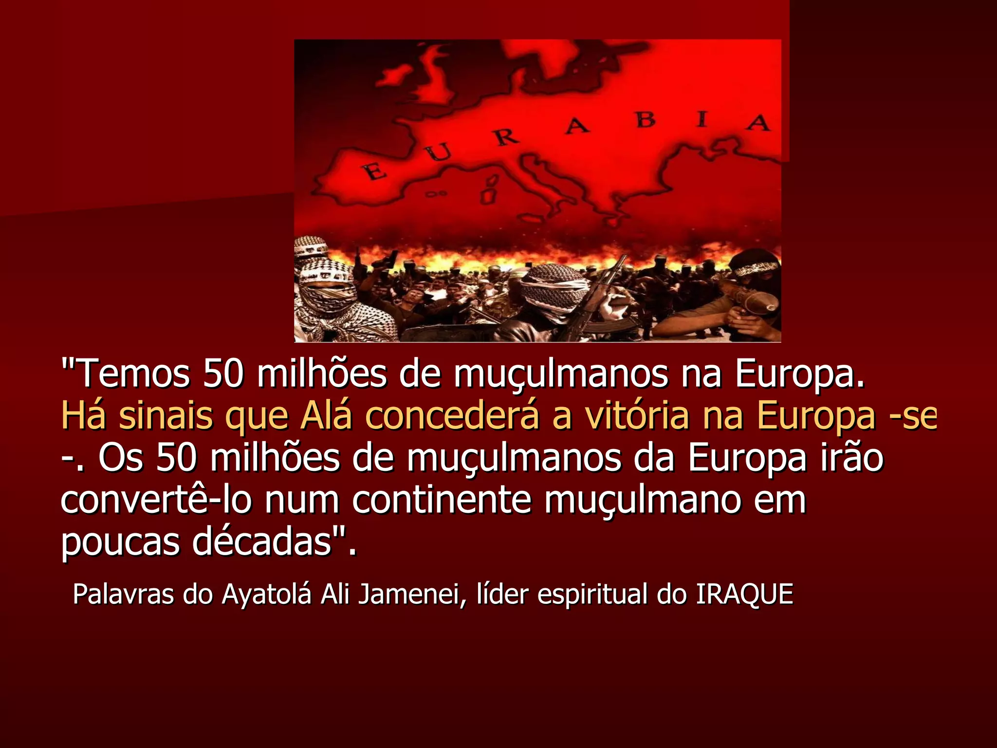 "Temos 50 milhões de muçulmanos na Europa.  Há sinais que Alá concederá a vitória na Europa -sem espadas, sem armas, sem conquistas -. Os 50 milhões de muçulmanos da Europa irão convertê-lo num continente muçulmano em poucas décadas". Palavras do Ayatolá Ali Jamenei, líder espiritual do IRAQUE 