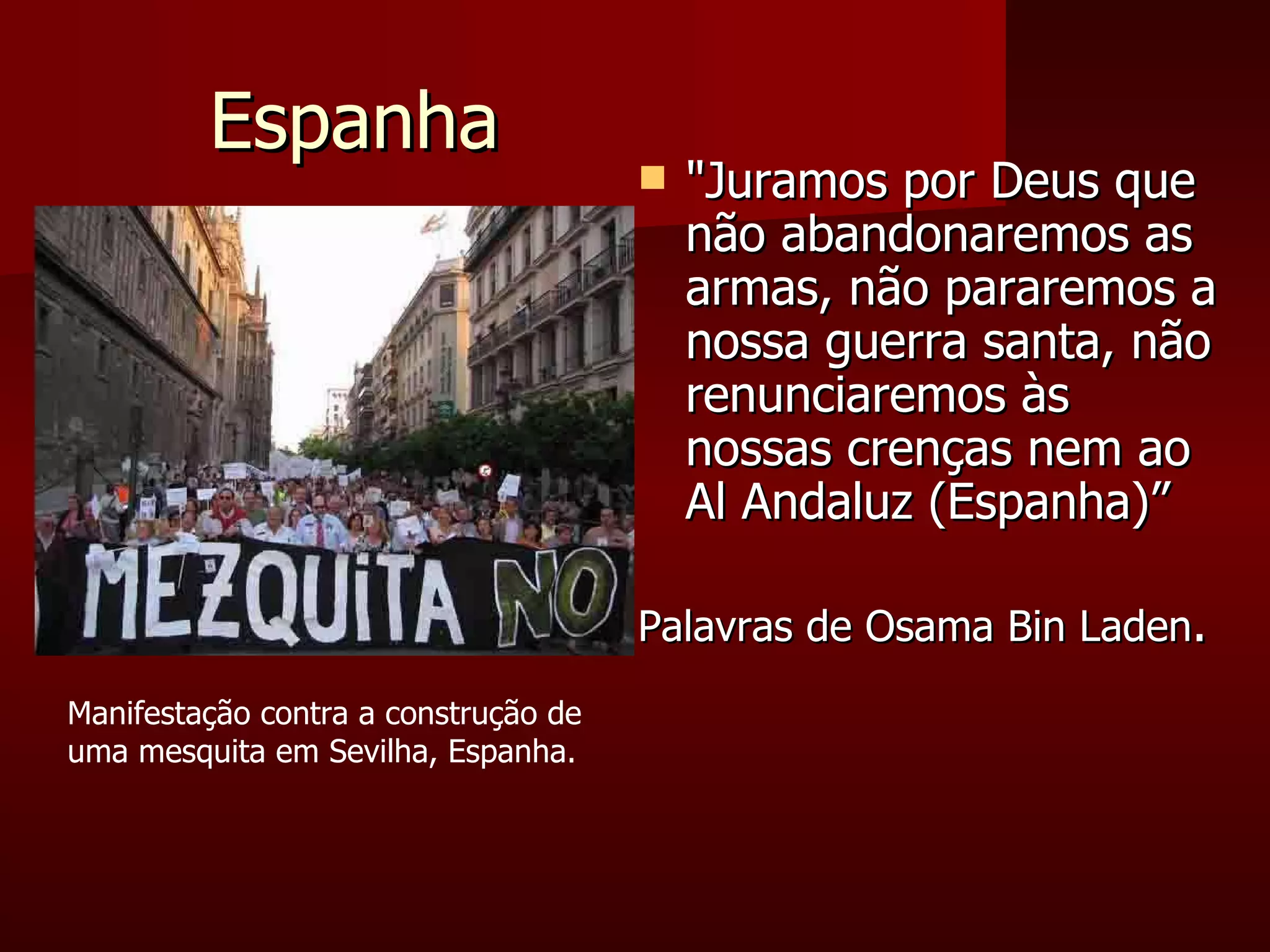 Espanha "Juramos por Deus que não abandonaremos as armas, não pararemos a nossa guerra santa, não renunciaremos às nossas crenças nem ao Al Andaluz (Espanha)”  Palavras de Osama Bin Laden . Manifestação contra a construção de uma mesquita em Sevilha, Espanha. 