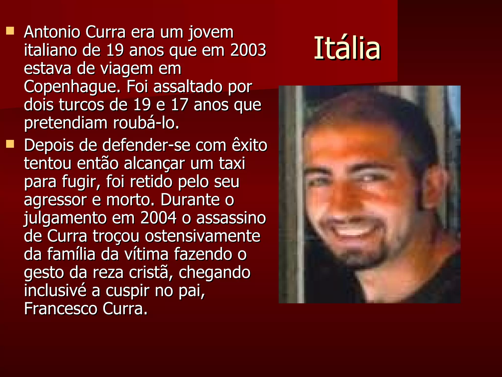 Itália Antonio Curra era um jovem  italiano de 19 anos que em 2003 estava de viagem em Copenhague. Foi assaltado por dois turcos de 19 e 17 anos que pretendiam roubá-lo.  Depois de defender-se com êxito tentou então alcançar um taxi para fugir, foi retido pelo seu agressor e morto. Durante o julgamento em 2004 o assassino de Curra troçou ostensivamente da família da vítima fazendo o gesto da reza cristã, chegando inclusivé a cuspir no pai, Francesco Curra. 