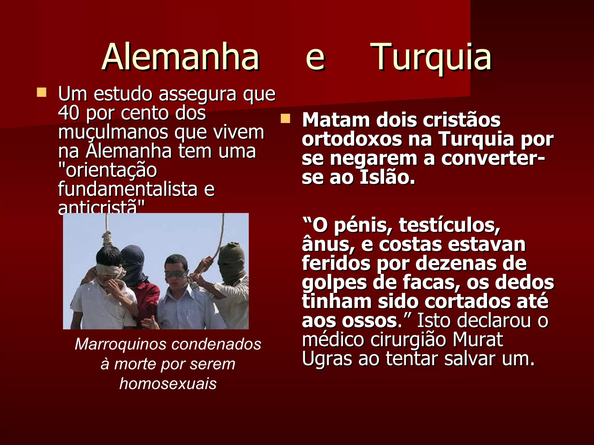 Alemanha  e  Turquia Um estudo assegura que 40 por cento dos muçulmanos que vivem na Alemanha tem uma "orientação fundamentalista e anticristã"  Matam dois cristãos ortodoxos na Turquia por se negarem a converter-se ao Islão. “ O pénis, testículos, ânus, e costas estavan feridos por dezenas de golpes de facas, os dedos tinham sido cortados até aos ossos .” Isto declarou o médico cirurgião Murat Ugras ao tentar salvar um. Marroquinos condenados à morte por serem homosexuais 
