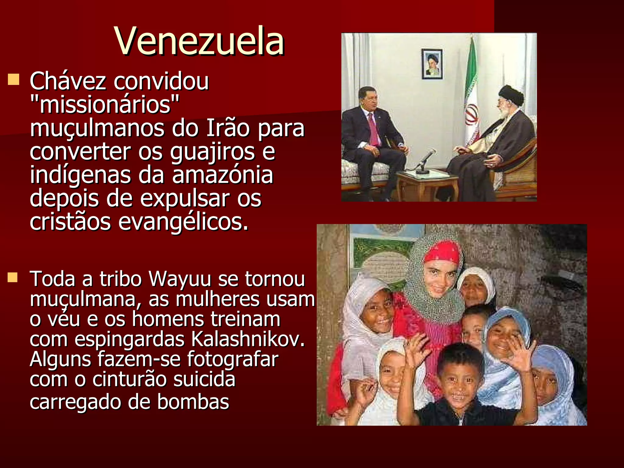 Venezuela Chávez convidou "missionários" muçulmanos do Irão para converter os guajiros e indígenas da amazónia depois de expulsar os cristãos evangélicos.  Toda a tribo Wayuu se tornou muçulmana, as mulheres usam o véu e os homens treinam  com espingardas Kalashnikov. Alguns fazem-se fotografar com o cinturão suicida carregado de bombas   
