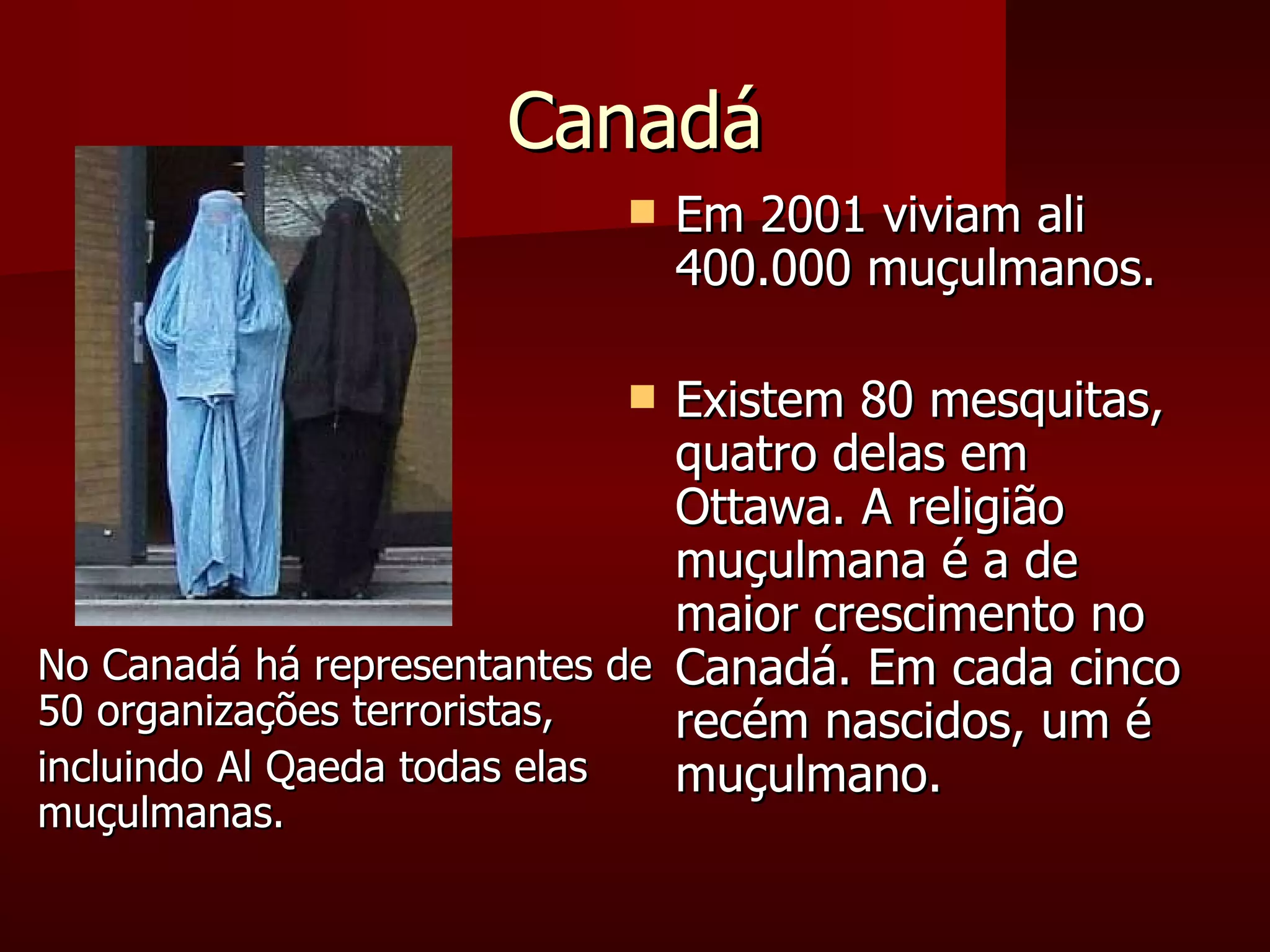 Canadá Em 2001 viviam ali 400.000 muçulmanos. Existem 80 mesquitas, quatro delas em Ottawa. A religião muçulmana é a de maior crescimento no Canadá. Em cada cinco recém nascidos, um é muçulmano. No Canadá há representantes de 50 organizações terroristas, incluindo Al Qaeda todas elas muçulmanas. 