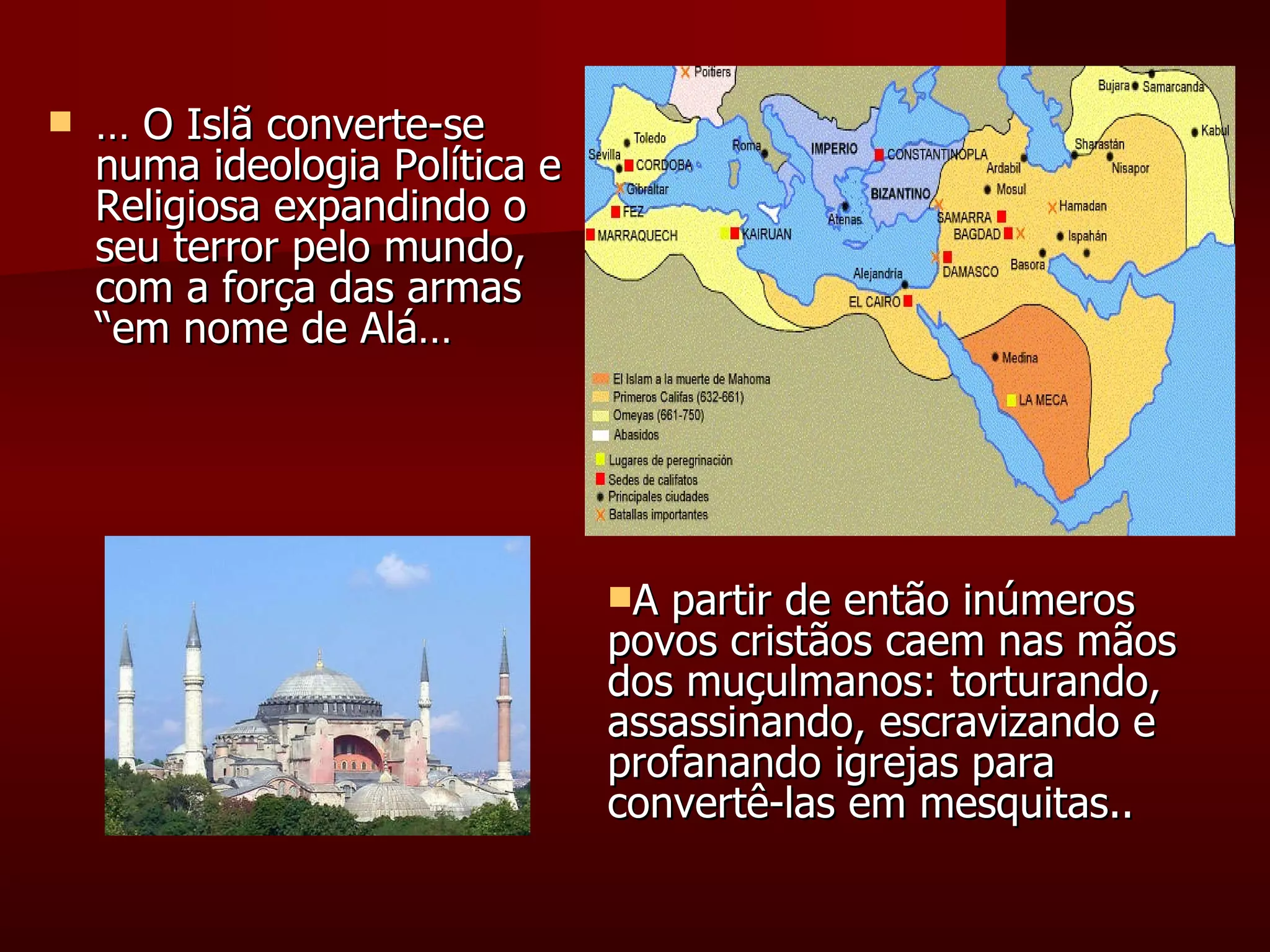 …  O Islã converte-se numa ideologia Política e Religiosa expandindo o seu terror pelo mundo, com a força das armas “em nome de Alá… A partir de então inúmeros povos cristãos caem nas mãos dos muçulmanos: torturando, assassinando, escravizando e profanando igrejas para convertê-las em mesquitas.. 