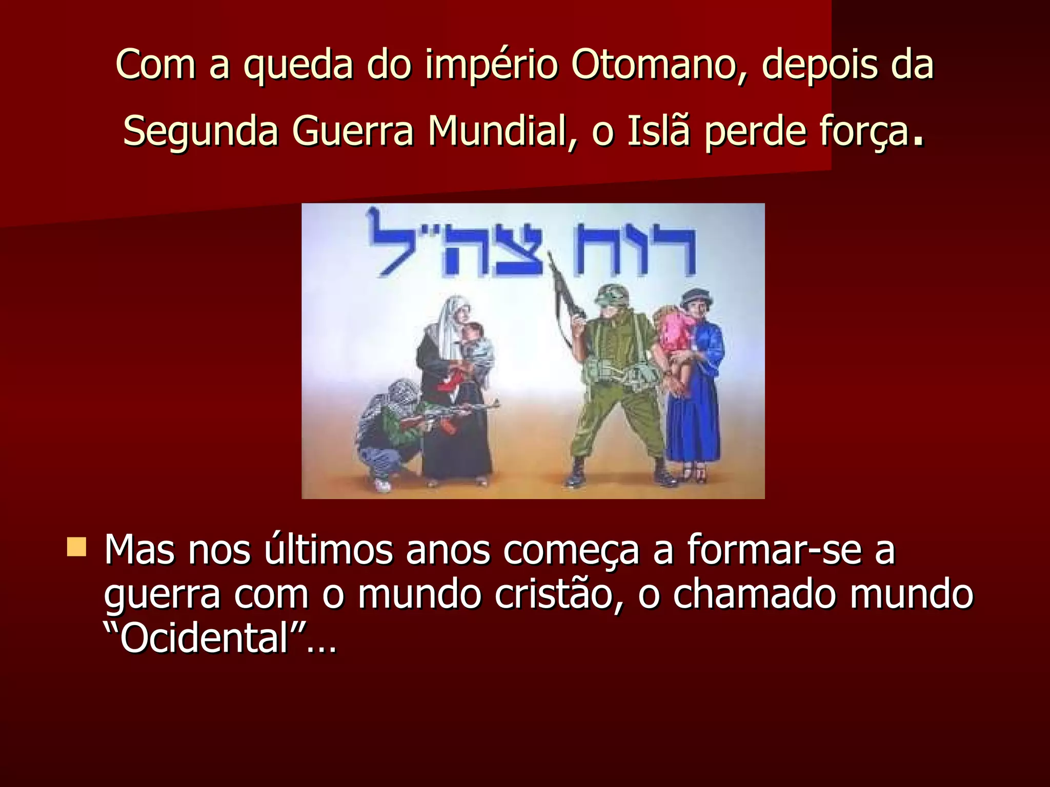 Com a queda do império Otomano, depois da Segunda Guerra Mundial, o Islã perde força . Mas nos últimos anos começa a formar-se a guerra com o mundo cristão, o chamado mundo “Ocidental”… 