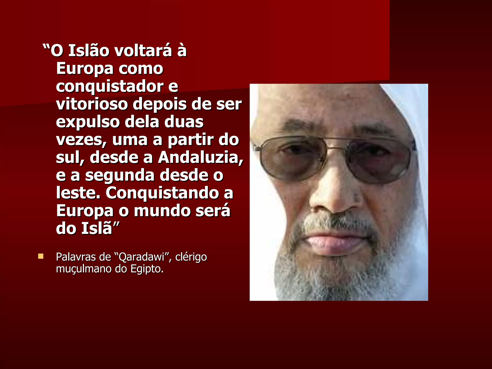 “ O Islão voltará à Europa como conquistador e vitorioso depois de ser expulso dela duas vezes, uma a partir do sul, desde a Andaluzia, e a segunda desde o leste. Conquistando a Europa o mundo será do Islã ”  Palavras de “Qaradawi”, clérigo muçulmano do Egipto. 