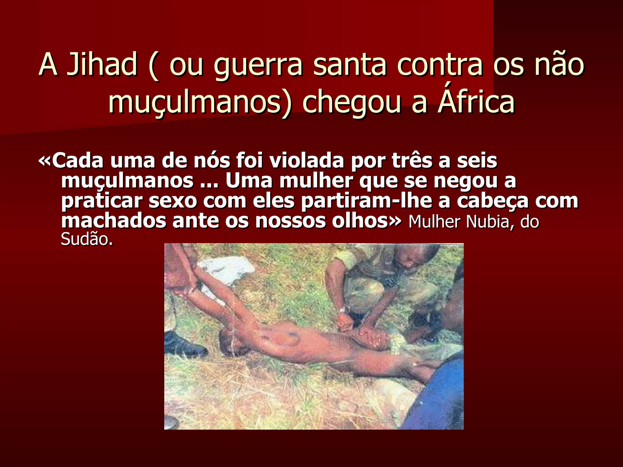 A Jihad ( ou guerra santa contra os não muçulmanos) chegou a África «Cada uma de nós foi violada por três a seis muçulmanos ... Uma mulher que se negou a praticar sexo com eles partiram-lhe a cabeça com machados ante os nossos olhos»  Mulher Nubia, do Sudão.  