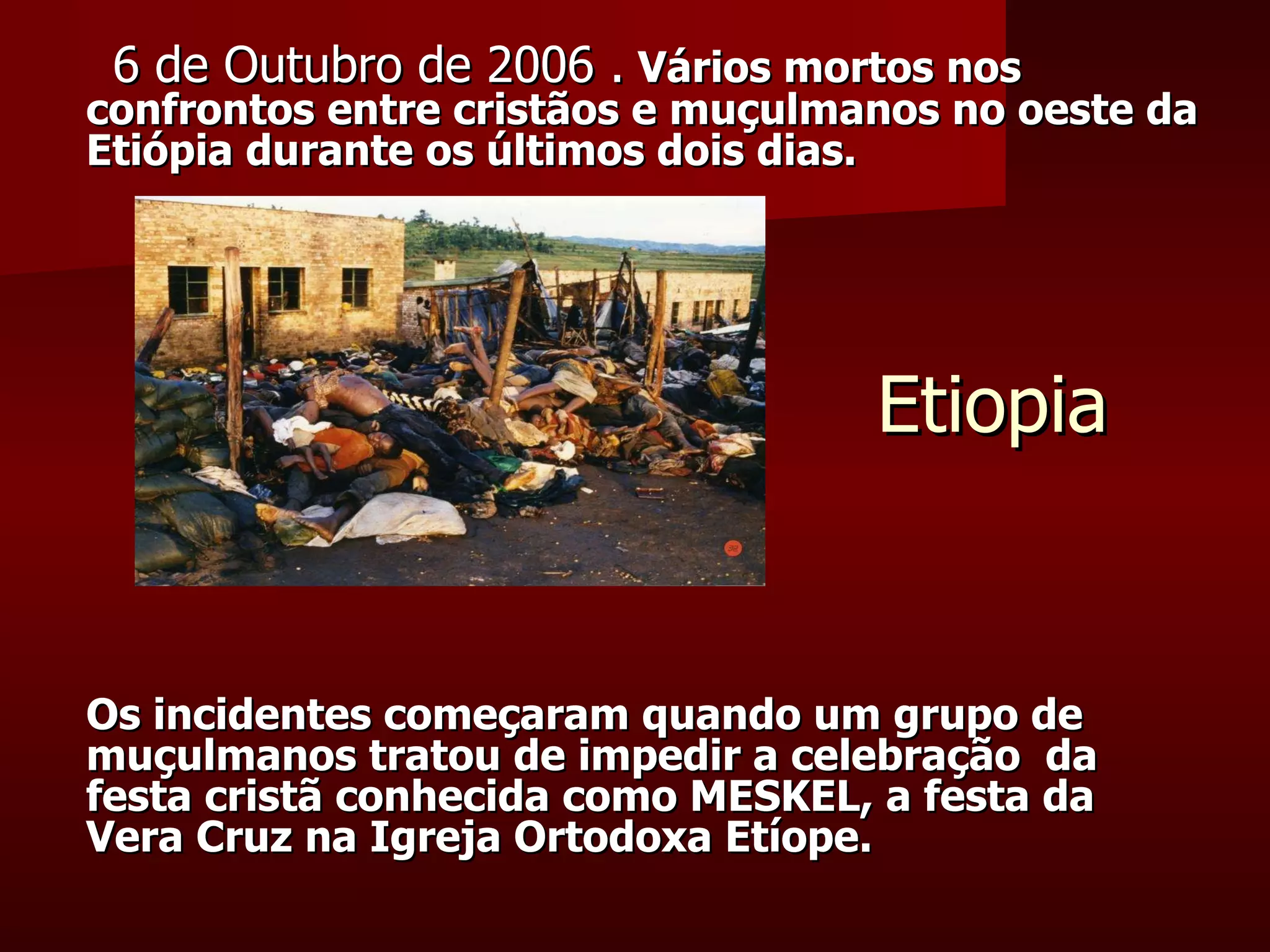 Etiopia 6 de Outubro de 2006 .   Vários mortos nos confrontos entre cristãos e muçulmanos no oeste da Etiópia durante os últimos dois dias. Os incidentes começaram quando um grupo de muçulmanos tratou de impedir a celebração  da festa cristã conhecida como MESKEL, a festa da Vera Cruz na Igreja Ortodoxa Etíope. 