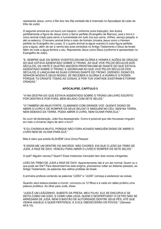 representa Jesus, como o Rei dos reis (Na verdade ele é chamado no Apocalipse de Leão da
tribo de Judá).
O segundo animal era um touro (um bezerro, conforme outra tradução). Isto ilustra
perfeitamente a figura de Jesus como o Servo perfeito (Evangelho de Marcos), pois o boi é o
único animal criado para servir a humanidade em tudo (na sua carne, chifres, serviço pesado, e
até no esterco). O terceiro animal tinha o rosto de homem (mostra Jesus como o Homem
perfeito do Evangelho de Lucas). E o quarto animal (a águia voando) é outra figura perfeita,
pois a águia, além de ser a rainha das aves simboliza no Antigo Testamento o Deus de Israel.
Além do mais a águia lembra o céu. Representa Jesus como Deus (conforme é apresentado no
Evangelho de João).
“E, SEMPRE QUE OS SERES VIVENTES DAVAM GLÓRIA E HONRA E AÇÕES DE GRAÇAS
AO QUE ESTAVA ASSENTADO SOBRE O TRONO, AO QUE VIVE PELOS SÉCULOS DOS
SÉCULOS, OS VINTE E QUATRO ANCIÃOS PROSTRAVAM-SE DIANTE DO QUE ESTAVA
ASSENTADO SOBRE O TRONO, E ADORAVAM AO QUE VIVE PELOS SÉCULOS DOS
SÉCULOS; E LANÇAVAM AS SUAS COROAS DIANTE DO TRONO, DIZENDO: DIGNO ÉS,
SENHOR NOSSO E DEUS NOSSO, DE RECEBER A GLÓRIA E A HONRA E O PODER;
PORQUE TU CRIASTE TODAS AS COISAS, E POR TUA VONTADE EXISTIRAM E FORAM
CRIADAS.”
APOCALIPSE, CAPÍTULO 5
“VI NA DESTRA DO QUE ESTAVA ASSENTADO SOBRE O TRONO UM LIVRO ESCRITO
POR DENTRO E POR FORA, BEM SELADO COM SETE SELOS.”
“VI TAMBÉM UM ANJO FORTE, CLAMANDO COM GRANDE VOZ: QUEM É DIGNO DE
ABRIR O LIVRO E DE ROMPER OS SEUS SELOS? E NINGUÉM NO CÉU, NEM NA TERRA,
NEM DEBAIXO DA TERRA, PODIA ABRIR O LIVRO, NEM OLHAR PARA ELE.”
Ao ouvir tal declaração, João fica desesperado. Como é possível que não houvesse ninguém
em todo o Universo digno de abrir o livro?
“E EU CHORAVA MUITO, PORQUE NÃO FORA ACHADO NINGUÉM DIGNO DE ABRIR O
LIVRO NEM DE OLHAR PARA ELE.”
Mas é claro que existia ALGUÉM! Uma Única Pessoa!
“E DISSE-ME UM DENTRE OS ANCIÃOS: NÃO CHORES; EIS QUE O LEÃO DA TRIBO DE
JUDÁ, A RAIZ DE DAVI, VENCEU PARA ABRIR O LIVRO E ROMPER OS SETE SELOS.”
O quê? Alguém venceu? Quem? Esse misterioso Vencedor tem dois nomes intrigantes:
LEÃO DA TRIBO DE JUDÁ e RAIZ DE DAVI. Aparentemente não é um ser normal. Quem ou o
que pode ser Ele? Para desvendarmos este enigma, precisamos voltar ao distante passado, ao
Antigo Testamento, às palavras dos velhos profetas de Israel.
A primeira profecia contendo as palavras “LEÃO” e “JUDÁ” começa a esclarecer as coisas.
Quando Jacó estava prestes a morrer, convocou os 12 filhos e à cada um deles proferiu uma
palavra profética. Ao olhar para Judá, disse:
“JUDÁ É UM LEÃOZINHO. SUBISTE DA PRESA, MEU FILHO. ELE SE ENCURVA E SE
DEITA COMO UM LEÃO, E COMO UMA LEOA; QUEM O DESPERTARÁ? O CETRO NÃO SE
ARREDARÁ DE JUDÁ, NEM O BASTÃO DE AUTORIDADE DENTRE SEUS PÉS, ATÉ QUE
VENHA AQUELE A QUEM PERTENCE; E A ELE OBEDECERÃO OS POVOS.” (Gênesis
49.9,10).

 
