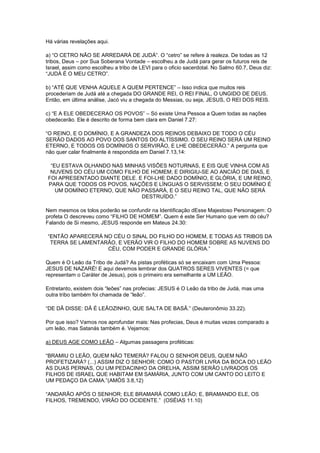 Há várias revelações aqui.
a) “O CETRO NÃO SE ARREDARÁ DE JUDÁ”. O “cetro” se refere à realeza. De todas as 12
tribos, Deus – por Sua Soberana Vontade – escolheu a de Judá para gerar os futuros reis de
Israel, assim como escolheu a tribo de LEVI para o oficio sacerdotal. No Salmo 60.7, Deus diz:
“JUDÁ É O MEU CETRO”.
b) “ATÉ QUE VENHA AQUELE A QUEM PERTENCE” – Isso indica que muitos reis
procederiam de Judá até a chegada DO GRANDE REI, O REI FINAL, O UNGIDO DE DEUS.
Então, em última análise, Jacó viu a chegada do Messias, ou seja, JESUS, O REI DOS REIS.
c) “E A ELE OBEDECERAO OS POVOS” – Só existe Uma Pessoa a Quem todas as nações
obedecerão. Ele é descrito de forma bem clara em Daniel 7.27:
“O REINO, E O DOMÍNIO, E A GRANDEZA DOS REINOS DEBAIXO DE TODO O CÉU
SERÃO DADOS AO POVO DOS SANTOS DO ALTÍSSIMO. O SEU REINO SERÁ UM REINO
ETERNO, E TODOS OS DOMÍNIOS O SERVIRÃO, E LHE OBEDECERÃO.” A pergunta que
não quer calar finalmente é respondida em Daniel 7.13,14:
“EU ESTAVA OLHANDO NAS MINHAS VISÕES NOTURNAS, E EIS QUE VINHA COM AS
NUVENS DO CÉU UM COMO FILHO DE HOMEM; E DIRIGIU-SE AO ANCIÃO DE DIAS, E
FOI APRESENTADO DIANTE DELE. E FOI-LHE DADO DOMÍNIO, E GLÓRIA, E UM REINO,
PARA QUE TODOS OS POVOS, NAÇÕES E LÍNGUAS O SERVISSEM; O SEU DOMÍNIO É
UM DOMÍNIO ETERNO, QUE NÃO PASSARÁ, E O SEU REINO TAL, QUE NÃO SERÁ
DESTRUÍDO.”
Nem mesmos os tolos poderão se confundir na Identificação dEsse Majestoso Personagem: O
profeta O descreveu como “FILHO DE HOMEM”. Quem é este Ser Humano que vem do céu?
Falando de Si mesmo, JESUS responde em Mateus 24.30:
“ENTÃO APARECERÁ NO CÉU O SINAL DO FILHO DO HOMEM, E TODAS AS TRIBOS DA
TERRA SE LAMENTARÃO, E VERÃO VIR O FILHO DO HOMEM SOBRE AS NUVENS DO
CÉU, COM PODER E GRANDE GLÓRIA.”
Quem é O Leão da Tribo de Judá? As pistas proféticas só se encaixam com Uma Pessoa:
JESUS DE NAZARÉ! E aqui devemos lembrar dos QUATROS SERES VIVENTES (= que
representam o Caráter de Jesus), pois o primeiro era semelhante a UM LEÃO.
Entretanto, existem dois “leões” nas profecias: JESUS é O Leão da tribo de Judá, mas uma
outra tribo também foi chamada de “leão”.
“DE DÃ DISSE: DÃ É LEÃOZINHO, QUE SALTA DE BASÃ.” (Deuteronômio 33.22).
Por que isso? Vamos nos aprofundar mais: Nas profecias, Deus é muitas vezes comparado a
um leão, mas Satanás também é. Vejamos:
a) DEUS AGE COMO LEÃO – Algumas passagens proféticas:
“BRAMIU O LEÃO, QUEM NÃO TEMERÁ? FALOU O SENHOR DEUS, QUEM NÃO
PROFETIZARÁ? (...) ASSIM DIZ O SENHOR: COMO O PASTOR LIVRA DA BOCA DO LEÃO
AS DUAS PERNAS, OU UM PEDACINHO DA ORELHA, ASSIM SERÃO LIVRADOS OS
FILHOS DE ISRAEL QUE HABITAM EM SAMÁRIA, JUNTO COM UM CANTO DO LEITO E
UM PEDAÇO DA CAMA.”(AMÓS 3.8,12)
“ANDARÃO APÓS O SENHOR; ELE BRAMARÁ COMO LEÃO; E, BRAMANDO ELE, OS
FILHOS, TREMENDO, VIRÃO DO OCIDENTE.” (OSÉIAS 11.10)

 