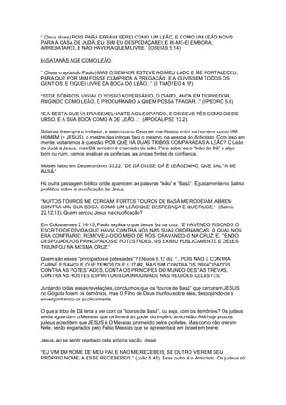 “ (Deus disse) POIS PARA EFRAIM SEREI COMO UM LEÃO, E COMO UM LEÃO NOVO
PARA A CASA DE JUDÁ; EU, SIM EU DESPEDAÇAREI, E IR-ME-EI EMBORA;
ARREBATAREI, E NÃO HAVERÁ QUEM LIVRE.” (OSÉIAS 5.14)
b) SATANÁS AGE COMO LEÃO.
“ (Disse o apóstolo Paulo) MAS O SENHOR ESTEVE AO MEU LADO E ME FORTALECEU,
PARA QUE POR MIM FOSSE CUMPRIDA A PREGAÇÃO, E A OUVISSEM TODOS OS
GENTIOS; E FIQUEI LIVRE DA BOCA DO LEÃO...” (II TIMÓTEO 4.17)
“SEDE SÓBRIOS, VIGIAI. O VOSSO ADVERSÁRIO, O DIABO, ANDA EM DERREDOR,
RUGINDO COMO LEÃO, E PROCURANDO A QUEM POSSA TRAGAR...” (I PEDRO 5.8)
“E A BESTA QUE VI ERA SEMELHANTE AO LEOPARDO, E OS SEUS PÉS COMO OS DE
URSO, E A SUA BOCA COMO A DE LEÃO...” (APOCALIPSE 13.2).
Satanás é sempre o imitador, e assim como Deus se manifestou entre os homens como UM
HOMEM (= JESUS), o mestre das intrigas fará o mesmo, na pessoa do Anticristo. Com isso em
mente, voltaremos à questão: POR QUE HÁ DUAS TRIBOS COMPARADAS A LEÃO? O Leão
de Judá é Jesus, mas Dã também é chamado de leão. Para saber se o “leão de Dã” é algo
bom ou ruim, vamos analisar as profecias, as únicas fontes de confiança.
Moisés falou em Deuteronômio 33.22: “DE DÃ DISSE: DÃ É LEÃOZINHO, QUE SALTA DE
BASÃ.”
Há outra passagem bíblica onde aparecem as palavras “leão” e “Basã”. É justamente no Salmo
profético sobre a crucificação de Jesus.
“MUITOS TOUROS ME CERCAM; FORTES TOUROS DE BASÃ ME RODEIAM. ABREM
CONTRA MIM SUA BOCA, COMO UM LEÃO QUE DESPEDAÇA E QUE RUGE.” (Salmo
22.12,13). Quem cercou Jesus na crucificação?
Em Colossenses 2.14-15, Paulo explica o que Jesus fez na cruz: “E HAVENDO RISCADO O
ESCRITO DE DÍVIDA QUE HAVIA CONTRA NÓS NAS SUAS ORDENANÇAS, O QUAL NOS
ERA CONTRÁRIO, REMOVEU-O DO MEIO DE NÓS, CRAVANDO-O NA CRUZ; E, TENDO
DESPOJADO OS PRINCIPADOS E POTESTADES, OS EXIBIU PUBLICAMENTE E DELES
TRIUNFOU NA MESMA CRUZ.”
Quem são esses “principados e potestades”? Efésios 6.12 diz: “...POIS NÃO É CONTRA
CARNE E SANGUE QUE TEMOS QUE LUTAR, MAS SIM CONTRA OS PRINCIPADOS,
CONTRA AS POTESTADES, CONTA OS PRÍNCIPES DO MUNDO DESTAS TREVAS,
CONTRA AS HOSTES ESPIRITUAIS DA INIQÜIDADE NAS REGIÕES CELESTES.”
Juntando todas essas revelações, concluímos que os “touros de Basã” que cercaram JESUS
no Gólgota foram os demônios, mas O Filho de Deus triunfou sobre eles, despojando-os e
envergonhando-os publicamente.
O que a tribo de Dã teria a ver com os “touros de Basã”, ou seja, com os demônios? Os judeus
ainda aguardam o Messias que os livrará do poder do império anticristão. Até hoje poucos
judeus acreditam que JESUS é O Messias prometido pelos profetas. Mas como não creram
Nele, serão enganados pelo Falso Messias que se apresentará em Israel em breve.
Jesus, ao se sentir rejeitado pela própria nação, disse:
“EU VIM EM NOME DE MEU PAI, E NÃO ME RECEBEIS; SE OUTRO VIEREM SEU
PRÓPRIO NOME, A ESSE RECEBEREIS.” (João 5.43). Esse outro é o Anticristo. Os judeus só

 